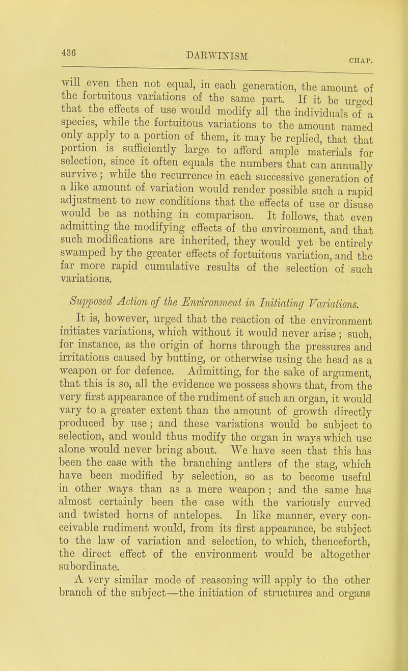 CHAP. will even then not equal, in each generation, the amount of the fortuitous variations of the same part. If it be ui^ed that the effects of use would modify all the individuals of a species, while the fortuitous variations to the amount named only apply to a portion of them, it may be replied, that that portion is sufficiently large to afford ample materials for selection, since it often equals the numbers that can annually survive ; while the recurrence in each successive generation of a like amount of variation would render possible such a rapid adjustment to new conditions that the effects of use or disuse would be as nothing in comparison. It follows, that even admitting the modifying effects of the environment, and that such modifications are inherited, they would yet be entirely swamped by the greater effects of fortuitous variation, and the far more rapid cumulative results of the selection of such variations. Supposed Action of the Environment in Initiating Variations. ^ It is, however, urged that the reaction of the environment initiates variations, which without it would never arise; such, for instance, as the origin of horns through the pressures and irritations caused by butting, or otherwise using the head as a weapon or for defence. Admitting, for the sake of argument, that this is so, all the evidence we possess shows that, from the very first appearance of the rudiment of such an organ, it would vary to a greater extent than the amount of growth directly produced by use; and these variations would be subject to selection, and would thus modify the organ in ways which use alone would never bring about. We have seen that this has been the case with the branching antlers of the stag, which have been modified by selection, so as to become useful in other ways than as a mere weapon; and the same has almost certainly been the case with the variously curved and twisted horns of antelopes. In like manner, every con- ceivable rudiment would, from its first appearance, be subject to the law of variation and selection, to which, thenceforth, the direct effect of the environment Avould be altogether subordinate. A very similar mode of reasoning will apply to the other branch of the subject—the initiation of structures and organs