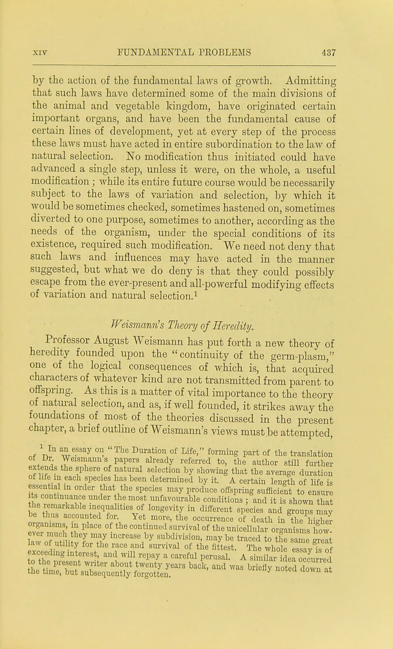 by the action of the fundamental laws of growth. Admitting that such laws have determined some of the main divisions of the animal and vegetable kingdom, have originated certain important organs, and have been the fundamental cause of certain lines of development, yet at every step of the process these laws must have acted in entire subordination to the law of natural selection. No modification thus initiated could have advanced a single step, unless it were, on the whole, a useful modification; while its entire future course would be necessarily subject to the laws of variation and selection, by which it would be sometimes checked, sometimes hastened on, sometimes diverted to one purpose, sometimes to another, according as the needs of the organism, under the special conditions of its existence, required such modification. We need not deny that such laws and influences may have acted in the manner suggested, but what we do deny is that they could possibly escape from the ever-present and all-powerful modifying effects of variation and natural selection.1 Weismann's Theory of Heredity. Professor August Weismann has put forth a new theory of heredity founded upon the  continuity of the germ-plasm, one of the logical consequences of which is, that acquired characters of whatever kind are not transmitted from parent to offspring. As this is a matter of vital importance to the theory of natural selection, and as, if well founded, it strikes away the foundations of most of the theories discussed in the present chapter, a brief outline of Weismann's views must be attempted, nf weWay °n. The Duration of Life> fo™ing part of the translation ot Dr. Weismann s papers already referred to, the author still further extends the sphere of natural selection by showing that the average duration ot life m each species has been determined by it. A certain length of life is essential in order that the species may produce offspring sufficient to ensure P ™ TwB • m0?nunfavcmrable conditions ; and it is shown that the remarkable inequalities of longevity in different species and groups may be thus accounted for. Yet more, the occurrence of death in the l iSier organisms, in place of the continued survival of the unicellular organisms nVw aw oTSi vIrT inCreaS61by Sbdiri0»> ^ ^ traced to the same great. A^te™