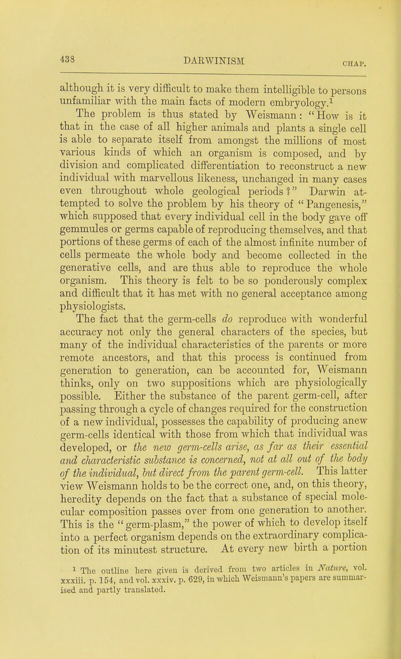 cirAP. although it is very difficult to make them intelligible to persons unfamiliar with the main facts of modern embryology.1 The problem is thus stated by Weismann: How is it that in the case of all higher animals and plants a single cell is able to separate itself from amongst the millions of most various kinds of which an organism is composed, and by division and complicated differentiation to reconstruct a new individual with marvellous likeness, unchanged in many cases even throughout whole geological periods ? Darwin at- tempted to solve the problem by his theory of Pangenesis, which supposed that every individual cell in the body gave off gemmules or germs capable of reproducing themselves, and that portions of these germs of each of the almost infinite number of cells permeate the whole body and become collected in the generative cells, and are thus able to reproduce the whole organism. This theory is felt to be so ponderously complex and difficult that it has met with no general acceptance among physiologists. The fact that the germ-cells do reproduce with wonderful accuracy not only the general characters of the species, but many of the individual characteristics of the parents or more remote ancestors, and that this process is continued from generation to generation, can be accounted for, Weismann thinks, only on two suppositions which are physiologically possible. Either the substance of the parent germ-cell, after passing through a cycle of changes required for the construction of a new individual, possesses the capability of producing anew germ-cells identical with those from which that individual was developed, or the new germ-cells arise, as far as their essential and cliaracteristie substance is concerned, not at all out of the body of the individual, but direct from the parent germ-cell. This latter view Weismann holds to be the correct one, and, on this theory, heredity depends on the fact that a substance of special mole- cular composition passes over from one generation to another. This is the germ-plasm, the power of which to develop itself into a perfect organism depends on the extraordinary complica- tion of its minutest structure. At every new birth a portion 1 The outline hero given is derived from two articles in Nature, vol. xxxiii. p. 154, and vol. xxxiv. p. 629, in which Weismann's papers are summar- ised and partly translated.