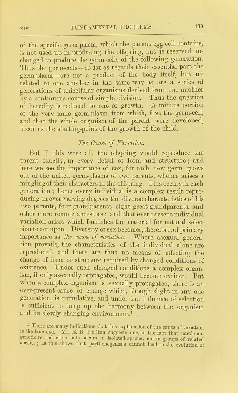 of the specific germ-plasm, which the parent egg-cell contains, is not used up in producing the offspring, but is reserved un- changed to produce the germ-cells of the following generation. Thus the germ-cells—so far as regards their essential part the germ-plasm—are not a product of the body itself, but are related to one another in the same way as are a series of generations of unicellular organisms derived from one another by a continuous course of simple division. Thus the question of heredity is reduced to one of growth. A minute portion of the very same germ-plasm from which, first the germ-cell, and then the whole organism of the parent, were developed, becomes the starting-point of the growth of the child. The Cause of Variation. But if this were all, the offspring would reproduce the parent exactly, in every detail of form and structure; and here we see the importance of sex, for each new germ grows out of the united germ-plasms of two parents, whence arises a mingling of their characters in the offspring. This occurs in each generation; hence every individual is a complex result repro- ducing in ever-varying degrees the diverse characteristics of his two parents, four grandparents, eight great-grandparents, and other more remote ancestors ; and that ever-present individual variation arises which furnishes the material for natural selec- tion to act upon. Diversity of sex becomes, therefore, of primary importance as the cause of variation. Where asexual genera- tion prevails, the characteristics of the individual alone are reproduced, and there are thus no means of effecting the change of form or structure required by changed conditions of existence. Under such changed conditions a complex organ- ism, if only asexually propagated, would become extinct. But when a complex organism is sexually propagated, there is an ever-present cause of change which, though slight in any one generation, is cumulative, and under the influence of selection is sufficient to keep up the harmony between the organism and its slowly changing environment.1 1 There are many indications that this explanation of the cause of variation is the true one. Mr. E. B. Poulton suggests one, in the fact that partheno- genetic reproduction only occurs in isolated species, not in groups of related species ; as this shows that parthenogenesis cannot lead to the evolution of