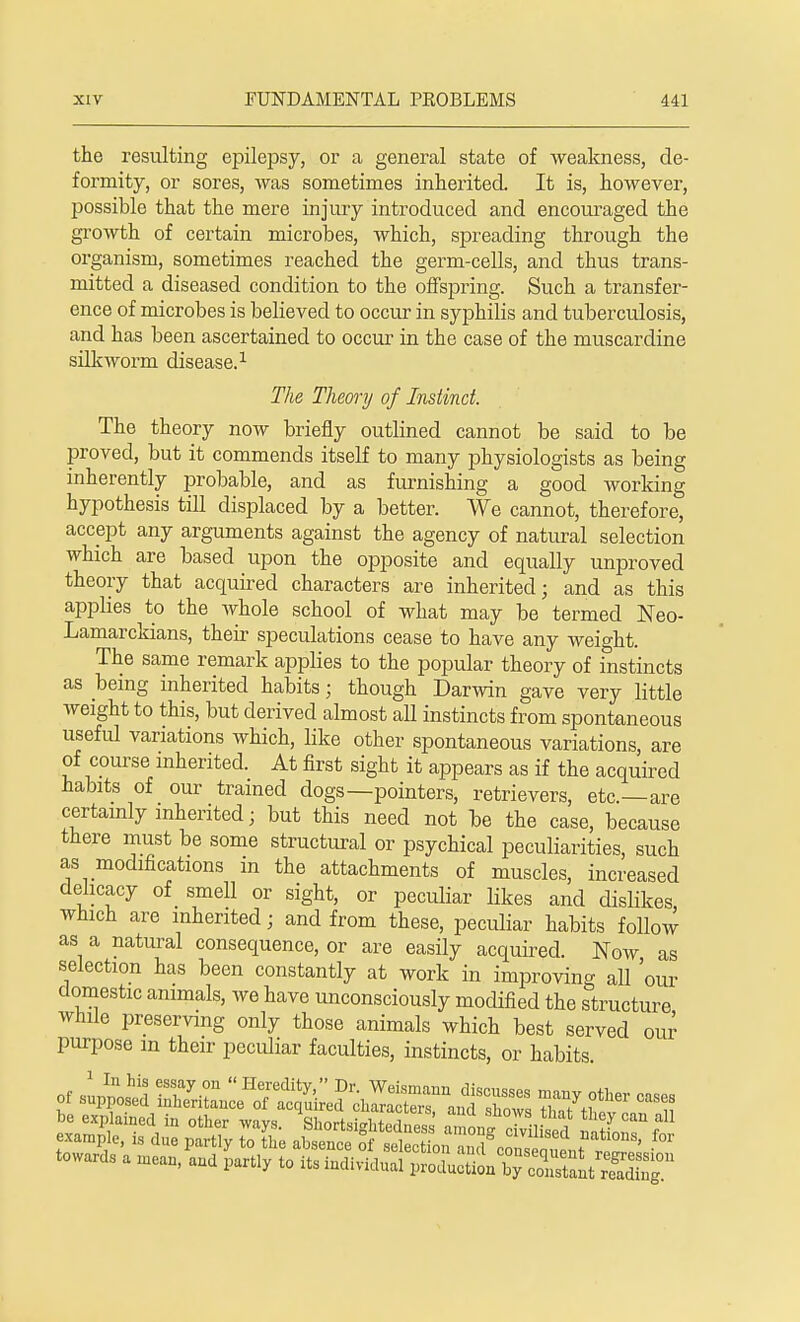 the resulting epilepsy, or a general state of weakness, de- formity, or sores, was sometimes inherited. It is, however, possible that the mere injury introduced and encouraged the growth of certain microbes, which, spreading through the organism, sometimes reached the germ-cells, and thus trans- mitted a diseased condition to the offspring. Such a transfer- ence of microbes is believed to occur in syphilis and tuberculosis, and has been ascertained to occur in the case of the muscardine silkworm disease.1 The Theory of Instinct. The theory now briefly outlined cannot be said to be proved, but it commends itself to many physiologists as being inherently probable, and as furnishing a good working hypothesis till displaced by a better. We cannot, therefore, accept any arguments against the agency of natural selection which are based upon the opposite and equally unproved theory that acquired characters are inherited; and as this applies to the Avhole school of what may be termed Neo- Lamarckians, their speculations cease to have any weight. The same remark applies to the popular theory of instincts as being inherited habits; though Darwin gave very little weight to this, but derived almost all instincts from spontaneous useful variations which, like other spontaneous variations, are of course inherited. At first sight it appears as if the acquired habits of our trained dogs—pointers, retrievers, etc.—are certainly inherited; but this need not be the case, because there must be some structural or psychical peculiarities, such as modifications in the attachments of muscles, increased delicacy of smell or sight, or peculiar likes and dislikes which are inherited; and from these, peculiar habits follow as a natural consequence, or are easily acquired. Now as selection has been constantly at work in improving all 'our domestic animals, we have unconsciously modified the structure while preserving only those animals which best served our purpose in their peculiar faculties, instincts, or habits towards a mean, and partly to its individual pi^'S^ffiXST
