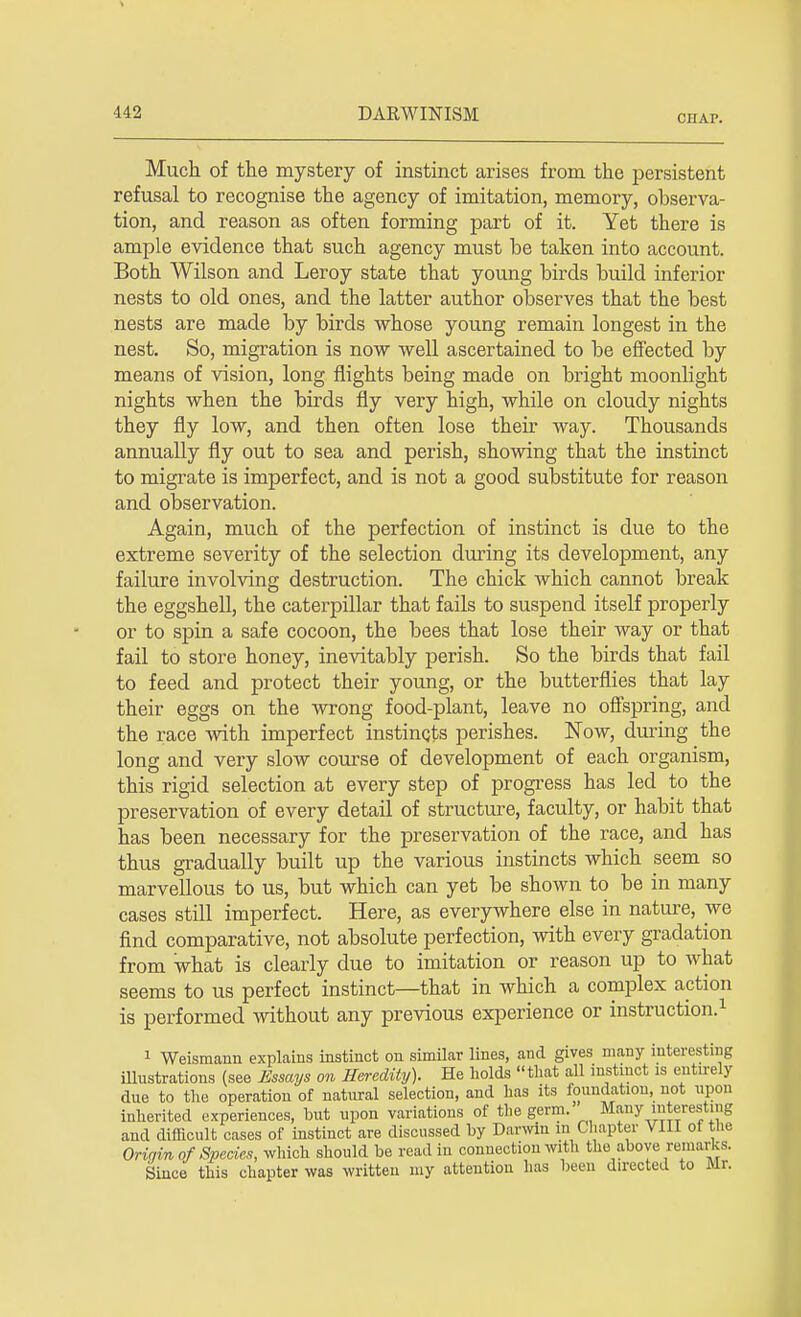 ciiAr. Much of the mystery of instinct arises from the persistent refusal to recognise the agency of imitation, memory, observa- tion, and reason as often forming part of it. Yet there is ample evidence that such agency must be taken into account. Both Wilson and Leroy state that young birds build inferior nests to old ones, and the latter author observes that the best nests are made by birds whose young remain longest in the nest. So, migration is now well ascertained to be effected by means of vision, long nights being made on bright moonlight nights when the birds fly very high, while on cloudy nights they fly low, and then often lose their way. Thousands annually fly out to sea and perish, showing that the instinct to migrate is imperfect, and is not a good substitute for reason and observation. Again, much of the perfection of instinct is due to the extreme severity of the selection during its development, any failure involving destruction. The chick which cannot break the eggshell, the caterpillar that fails to suspend itself properly or to spin a safe cocoon, the bees that lose their way or that fail to store honey, inevitably perish. So the birds that fail to feed and protect their young, or the butterflies that lay their eggs on the wrong food-plant, leave no offspring, and the race with imperfect instincts perishes. Now, during the long and very slow course of development of each organism, this rigid selection at every step of progress has led to the preservation of every detail of structure, faculty, or habit that has been necessary for the preservation of the race, and has thus gradually built up the various instincts which seem so marvellous to us, but which can yet be shown to be in many cases still imperfect. Here, as everywhere else in nature, we find comparative, not absolute perfection, with every gradation from what is clearly due to imitation or reason up to what seems to us perfect instinct—that in which a complex action is performed without any previous experience or instruction.1 1 Weismann explains instinct on similar lines, and gives many interesting illustrations (see Essays on Heredity). He holds that all instinct is entirely due to the operation of natural selection, and has its foundation, not upon inherited experiences, but upon variations of the germ. Many interesting and difficult cases of instinct are discussed by Darwin in Chapter VIII of the Orir/in of Species, which should be read in connection with toe above remarks. Since this chapter was written my attention has been directed to Mr.