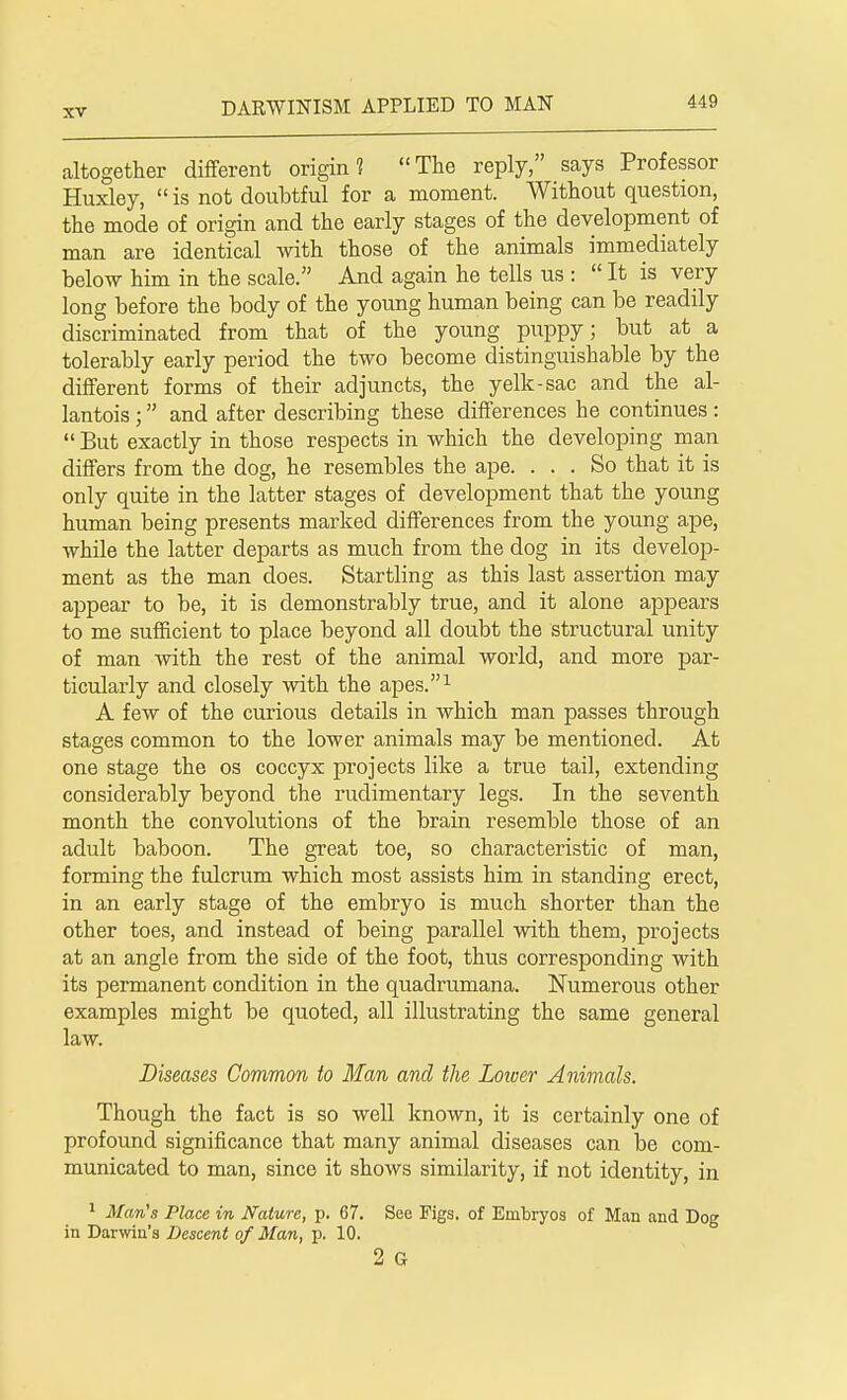 altogether different origin? The reply, says Professor Huxley,  is not doubtful for a moment. Without question, the mode of origin and the early stages of the development of man are identical with those of the animals immediately below him in the scale. And again he tells us :  It is very long before the body of the young human being can be readily discriminated from that of the young puppy; but at a tolerably early period the two become distinguishable by the different forms of their adjuncts, the yelk-sac and the al- lantois; and after describing these differences he continues :  But exactly in those respects in which the developing man differs from the dog, he resembles the ape. ... So that it is only quite in the latter stages of development that the young human being presents marked differences from the young ape, while the latter departs as much from the dog in its develop- ment as the man does. Startling as this last assertion may appear to be, it is demonstrably true, and it alone appears to me sufficient to place beyond all doubt the structural unity of man with the rest of the animal world, and more par- ticularly and closely with the apes.1 A few of the curious details in which man passes through stages common to the lower animals may be mentioned. At one stage the os coccyx projects like a true tail, extending considerably beyond the rudimentary legs. In the seventh month the convolutions of the brain resemble those of an adult baboon. The great toe, so characteristic of man, forming the fulcrum which most assists him in standing erect, in an early stage of the embryo is much shorter than the other toes, and instead of being parallel with them, projects at an angle from the side of the foot, thus corresponding with its permanent condition in the quadrumana. Numerous other examples might be quoted, all illustrating the same general law. Diseases Common to Man and the Lower Animals. Though the fact is so well known, it is certainly one of profound significance that many animal diseases can be com- municated to man, since it shows similarity, if not identity, in 1 Man's Place in Nature, p. 67. See Figs, of Embryos of Man and Dog in Darwin's Descent of Man, p. 10. 2 G