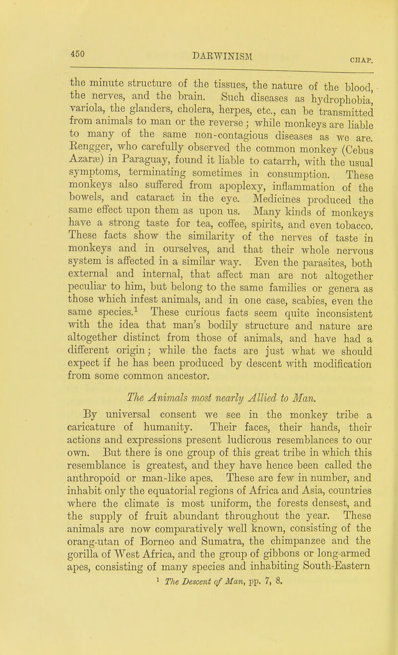 CHAP. the minute structure of the tissues, the nature of the blood, the nerves, and the brain. Such diseases as hydrophobia' variola, the glanders, cholera, herpes, etc., can be transmitted from animals to man or the reverse; while monkeys are liable to many of the same non-contagious diseases as we are. Eengger, who carefully observed the common monkey (Cebus Azarae) in Paraguay, found it liable to catarrh, with the usual symptoms, terminating sometimes in consumption. These monkeys also suffered from apoplexy, inflammation of the bowels, and cataract in the eye. Medicines produced the same effect upon them as upon us. Many kinds of monkeys have a strong taste for tea, coffee, spirits, and even tobacco. These facts show the similarity of the nerves of taste in monkeys and in ourselves, and that their whole nervous system is affected in a similar way. Even the parasites, both external and internal, that affect man are not altogether peculiar to him, but belong to the same families or genera as those which infest animals, and in one case, scabies, even the same species.1 These curious facts seem quite inconsistent with the idea that man's bodily structure and nature are altogether distinct from those of animals, and have had a different origin j while the facts are just what we should expect if he has been produced by descent with modification from some common ancestor. The Animals most nearly Allied to Man. By universal consent we see in the monkey tribe a caricature of humanity. Their faces, their hands, their actions and expressions present ludicrous resemblances to our own. But there is one group of this great tribe in which this resemblance is greatest, and they have hence been called the anthropoid or man-like apes. These are few in number, and inhabit only the equatorial regions of Africa and Asia, countries where the climate is most uniform, the forests densest, and the supply of fruit abundant throughout the year. These animals are now comparatively well known, consisting of the orang-utan of Borneo and Sumatra, the chimpanzee and the gorilla of West Africa, and the group of gibbons or long-armed apes, consisting of many species and inhabiting South-Eastern 1 The Descent of Man, pp. 7, 8.