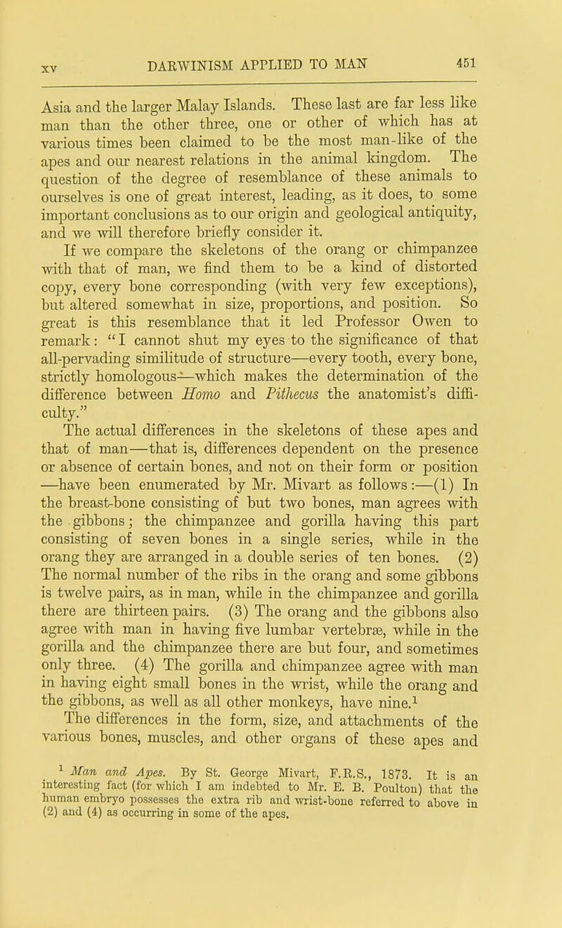 Asia and the larger Malay Islands. These last are far less like man than the other three, one or other of which has at various times been claimed to be the most man-like of the apes and our nearest relations in the animal kingdom. The question of the degree of resemblance of these animals to ourselves is one of great interest, leading, as it does, to some important conclusions as to our origin and geological antiquity, and we will therefore briefly consider it. If we compare the skeletons of the orang or chimpanzee with that of man, we find them to be a kind of distorted copy, every bone corresponding (with very few exceptions), but altered somewhat in size, proportions, and position. So great is this resemblance that it led Professor Owen to remark: I cannot shut my eyes to the significance of that all-pervading similitude of structure—every tooth, every bone, strictly homologous—which makes the determination of the difference between Homo and Pithecus the anatomist's diffi- culty. The actual differences in the skeletons of these apes and that of man—that is, differences dependent on the presence or absence of certain bones, and not on their form or position —have been enumerated by Mr. Mivart as follows:—(1) In the breast-bone consisting of but two bones, man agrees with the gibbons; the chimpanzee and gorilla having this part consisting of seven bones in a single series, while in the orang they are arranged in a double series of ten bones. (2) The normal number of the ribs in the orang and some gibbons is twelve pairs, as in man, while in the chimpanzee and gorilla there are thirteen pairs. (3) The orang and the gibbons also agree with man in having five lumbar vertebrae, while in the gorilla and the chimpanzee there are but four, and sometimes only three. (4) The gorilla and chimpanzee agree with man in having eight small bones in the wrist, while the orang and the gibbons, as well as all other monkeys, have nine.1 The differences in the form, size, and attachments of the various bones, muscles, and other organs of these apes and 1 Man and Apes. By St. George Mivart, F.R.S., 1873. It is an interesting fact (for which I am indebted to Mr. E. B. Poulton) that the human embryo possesses the extra rib and wrist-bone referred to above in (2) and (4) as occurring in some of the apes.