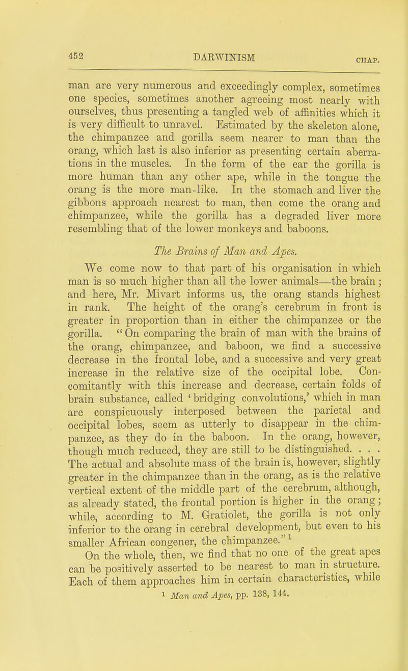 CHAP. man are very numerous and exceedingly complex, sometimes one species, sometimes another agreeing most nearly with ourselves, thus presenting a tangled web of affinities which it is very difficult to unravel. Estimated by the skeleton alone, the chimpanzee and gorilla seem nearer to man than the orang, which last is also inferior as presenting certain aberra- tions in the muscles. In the form of the ear the gorilla is more human than any other ape, while in the tongue the orang is the more man-like. In the stomach and liver the gibbons approach nearest to man, then come the orang and chimpanzee, while the gorilla has a degraded liver more resembling that of the lower monkeys and baboons. The Brains of Man and Apes. We come now to that part of his organisation in which man is so much higher than all the lower animals—the brain ; and here, Mr. Mivart informs us, the orang stands highest in rank. The height of the orang's cerebrum in front is greater in proportion than in either the chimpanzee or the gorilla.  On comparing the brain of man with the brains of the orang, chimpanzee, and baboon, we find a successive decrease in the frontal lobe, and a successive and very great increase in the relative size of the occipital lobe. Con- comitantly with this increase and decrease, certain folds of brain substance, called ' bridging convolutions,' which in man are conspicuously interposed between the parietal and occipital lobes, seem as utterly to disappear in the chim- panzee, as they do in the baboon. In the orang, however, though much reduced, they are still to be distinguished. . . . The actual and absolute mass of the brain is, however, slightly greater in the chimpanzee than in the orang, as is the relative vertical extent of the middle part of the cerebrum, although, as already stated, the frontal portion is higher in the orang; while, according to M. Gratiolet, the gorilla is not only inferior to the orang in cerebral development, but even to his smaller African congener, the chimpanzee.1 On the whole, then, we find that no one of the great apes can be positively asserted to be nearest to man in structure. Each of them approaches him in certain characteristics, while 1 Man and Apes, pp. 138, 144.