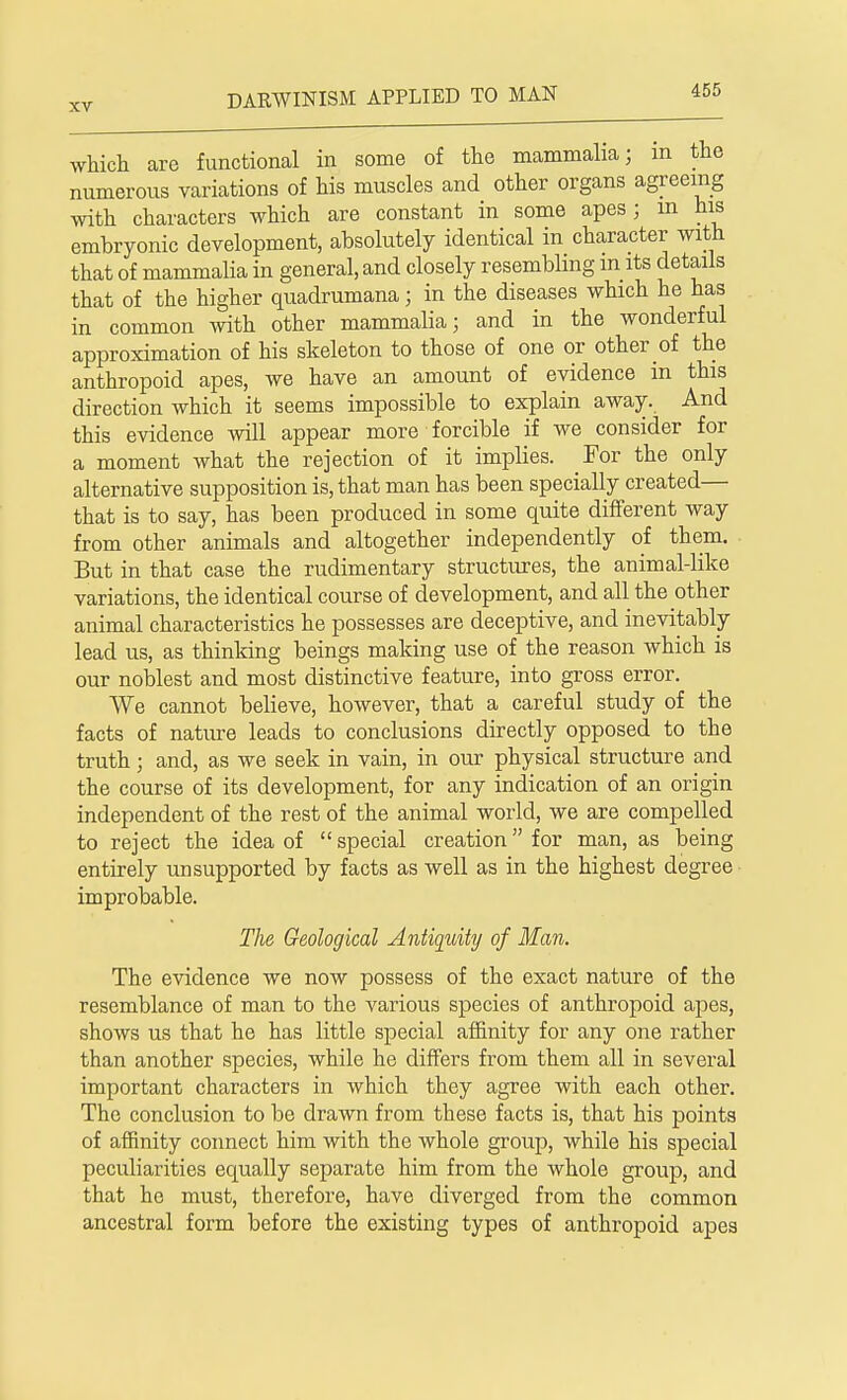 which are functional in some of the mammalia; an the numerous variations of his muscles and other organs agreeing with characters which are constant in some apes j m his embryonic development, absolutely identical in character with that of mammalia in general, and closely resembling in its details that of the higher quadrumana • in the diseases which he has in common with other mammalia; and in the wonderful approximation of his skeleton to those of one or other of the anthropoid apes, we have an amount of evidence m this direction which it seems impossible to explain away. And this evidence will appear more forcible if we consider for a moment what the rejection of it implies. For the only alternative supposition is, that man has been specially created— that is to say, has been produced in some quite different way from other animals and altogether independently of them. But in that case the rudimentary structures, the animal-like variations, the identical course of development, and all the other animal characteristics he possesses are deceptive, and inevitably lead us, as thinking beings making use of the reason which is our noblest and most distinctive feature, into gross error. We cannot believe, however, that a careful study of the facts of nature leads to conclusions directly opposed to the truth; and, as we seek in vain, in our physical structure and the course of its development, for any indication of an origin independent of the rest of the animal world, we are compelled to reject the idea of  special creation for man, as being entirely unsupported by facts as well as in the highest degree improbable. The Geological Antiquity of Man. The evidence we now possess of the exact nature of the resemblance of man to the various species of anthropoid apes, shows us that he has little special affinity for any one rather than another species, while he differs from them all in several important characters in which they agree with each other. The conclusion to be drawn from these facts is, that his points of affinity connect him with the whole group, while his special peculiarities equally separate him from the whole group, and that ho must, therefore, have diverged from the common ancestral form before the existing types of anthropoid apes