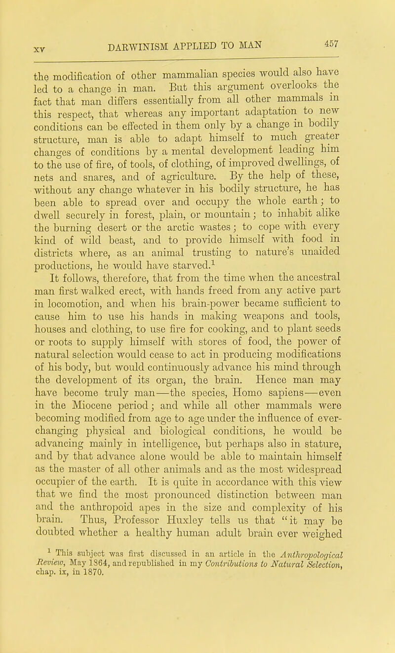 the modification of other mammalian species would also have led to a change in man. But this argument overlooks the fact that man differs essentially from all other mammals in this respect, that whereas any important adaptation to new conditions can be effected in them only by a change in bodily structure, man is able to adapt himself to much greater changes of conditions by a mental development leading him to the use of fire, of tools, of clothing, of improved dwellings, of nets and snares, and of agriculture. By the help of these, without any change whatever in his bodily structure, he has been able to spread over and occupy the whole earth; to dwell securely in forest, plain, or mountain; to inhabit alike the burning desert or the arctic wastes; to cope with every kind of wild beast, and to provide himself with food in districts where, as an animal trusting to nature's unaided productions, he would have starved.1 It follows, therefore, that from the time when the ancestral man first walked erect, with hands freed from any active part in locomotion, and when his brain-power became sufficient to cause him to use his hands in making weapons and tools, houses and clothing, to use fire for cooking, and to plant seeds or roots to supply himself with stores of food, the power of natural selection would cease to act in producing modifications of his body, but would continuously advance his mind through the development of its organ, the brain. Hence man may have become truly man—the species, Homo sapiens—even in the Miocene period; and while all other mammals were becoming modified from age to age under the influence of ever- changing physical and biological conditions, he would be advancing mainly in intelligence, but perhaps also in stature, and by that advance alone woidd be able to maintain himself as the master of all other animals and as the most widespread occupier of the earth. It is quite in accordance with this view that we find the most pronounced distinction between man and the anthropoid apes in the size and complexity of his brain. Thus, Professor Huxley tells us that it may be doubted whether a healthy human adult brain ever weighed 1 This subject was first discussed in an article in the Anthropological Review, May 1S64, and republished in my Contributions to Natural Selection, chap, ix, in 1870.
