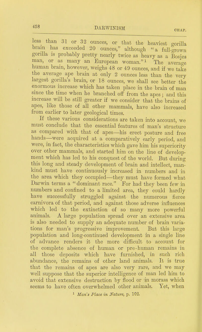 CHAP. less than 31 or 32 ounces, or that the heaviest gorilla brain has exceeded 20 ounces, although a full-grown gorilla is probably pretty nearly twice as heavy as a Bosjes man, or as many an European woman.1 The average human brain, however, weighs 48 or 49 ounces, and if we take the average ape brain at only 2 ounces less than the very largest gorilla's brain, or 18 ounces, we shall see better the enormous increase which has taken place in the brain of man since the time when he branched off from the apes j and this increase will be still greater if we consider that the brains of apes, like those of all other mammals, have also increased from earlier to later geological times. If these various considerations are taken into account, we must conclude that the essential features of man's structure as compared with that of apes—his erect posture and free hands—were acquired at a comparatively early period, and were, in fact, the characteristics which gave him his superiority over other mammals, and started him on the line of develop- ment which has led to his conquest of the world. But during this long and steady development of brain and intellect, man- kind must have continuously increased in numbers and in the area which they occupied—they must have formed what Darwin terms a  dominant race. Tor had they been few in numbers and confined to a limited area, they could hardly have successfully struggled against the numerous fierce carnivora of that period, and against those adverse influences which led to the extinction of so many more powerful animals. A large population spread over an extensive area is also needed to supply an adequate number of brain varia- tions for man's progressive improvement. But this large population and long-continued development in a single line of advance renders it the more difficult to account for the complete absence of human or pre-human remains in all those deposits which have furnished, in such rich abundance, the remains of other land animals. It is true that the remains of apes are also very rare, and we may well suppose that the superior intelligence of man led him to avoid that extensive destruction by flood or in morass which seems to have often overwhelmed other animals. Yet, when 1 Man's Place in Nature, p. 102.