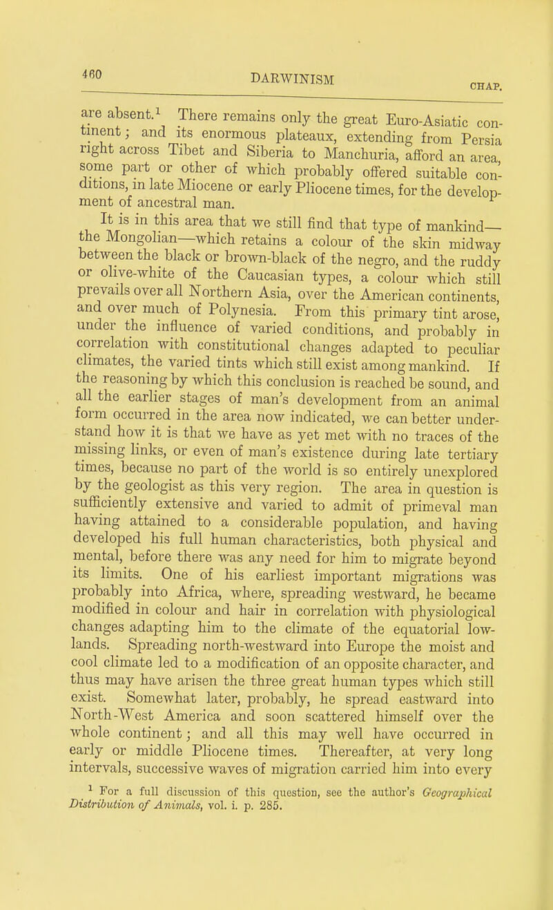 are absent.1 There remains only the great Euro-Asiatic con- tinent; and its enormous plateaux, extending from Persia right across Tibet and Siberia to Manchuria, afford an area some part or other of which probably offered suitable con- ditions, in late Miocene or early Pliocene times, for the develop- ment of ancestral man. It is in this area that we still find that type of mankind— the Mongolian—which retains a colour of the skin midway between the black or brown-black of the negro, and the ruddy or olive-white of the Caucasian types, a colour which still prevails over all Northern Asia, over the American continents and over much of Polynesia. From this primary tint arose, under the influence of varied conditions, and probably in correlation with constitutional changes adapted to peculiar climates, the varied tints which still exist among mankind. If the reasoning by which this conclusion is reached be sound, and all the earlier stages of man's development from an animal form occurred in the area now indicated, we can better under- stand how it is that we have as yet met with no traces of the missing links, or even of man's existence during late tertiary times, because no part of the world is so entirely unexplored by the geologist as this very region. The area in question is sufficiently extensive and varied to admit of primeval man having attained to a considerable population, and having developed his full human characteristics, both physical and mental, before there was any need for him to migrate beyond its limits. One of his earliest important migrations was probably into Africa, where, spreading westward, he became modified in colour and hair in correlation with physiological changes adapting him to the climate of the equatorial low- lands. Spreading north-westward into Europe the moist and cool climate led to a modification of an opposite character, and thus may have arisen the three great human types which still exist. Somewhat later, probably, he spread eastward into North-West America and soon scattered himself over the whole continent; and all this may well have occurred in early or middle Pliocene times. Thereafter, at very long intervals, successive waves of migration carried him into every 1 For a full discussion of this question, see the author's Geographical Distribution of Animals, vol. i. p. 285.