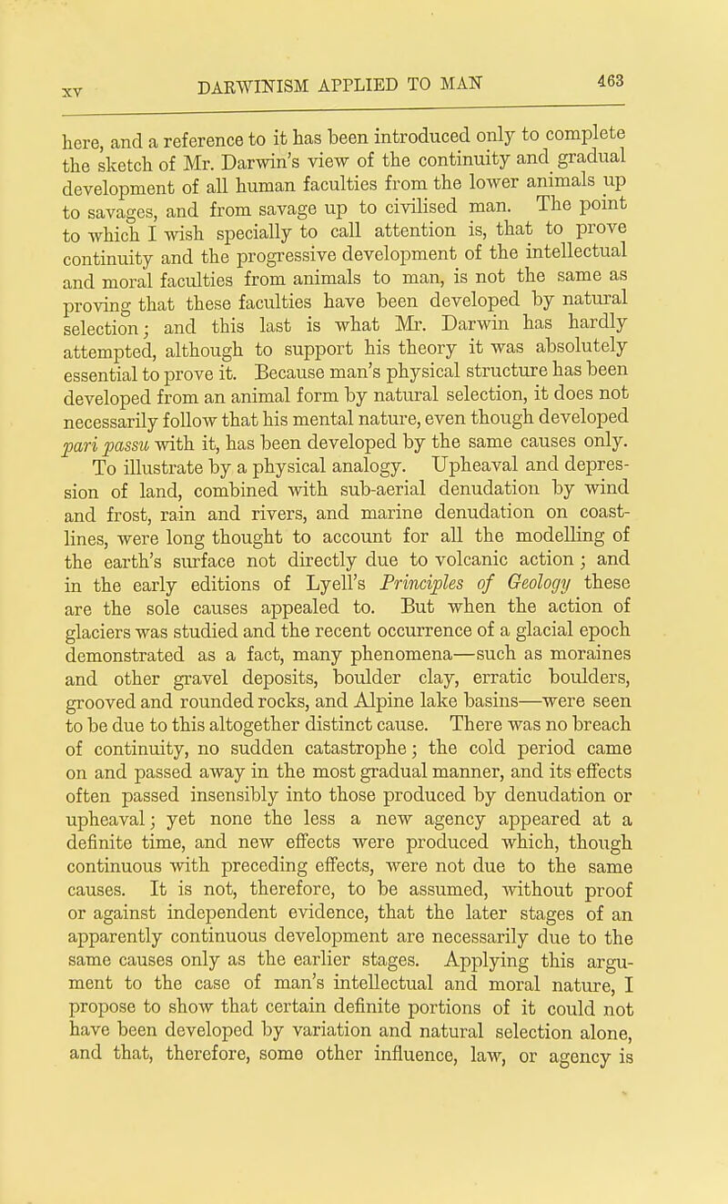 here, and a reference to it has been introduced only to complete the sketch of Mr. Darwin's view of the continuity and gradual development of all human faculties from the lower animals up to savages, and from savage up to civilised man. The point to which I wish specially to call attention is, that to prove continuity and the progressive development of the intellectual and moral faculties from animals to man, is not the same as proving that these faculties have been developed by natural selection; and this last is what Mr. Darwin has hardly attempted, although to support his theory it was absolutely essential to prove it. Because man's physical structure has been developed from an animal form by natural selection, it does not necessarily follow that his mental nature, even though developed pari passu with it, has been developed by the same causes only. To illustrate by a physical analogy. Upheaval and depres- sion of land, combined with sub-aerial denudation by wind and frost, rain and rivers, and marine denudation on coast- lines, were long thought to account for all the modelling of the earth's surface not directly due to volcanic action; and in the early editions of Lyell's Principles of Geology these are the sole causes appealed to. But when the action of glaciers was studied and the recent occurrence of a glacial epoch demonstrated as a fact, many phenomena—such as moraines and other gravel deposits, boulder clay, erratic boulders, grooved and rounded rocks, and Alpine lake basins—were seen to be due to this altogether distinct cause. There was no breach of continuity, no sudden catastrophe; the cold period came on and passed away in the most gradual manner, and its effects often passed insensibly into those produced by denudation or upheaval; yet none the less a new agency appeared at a definite time, and new effects were produced which, though continuous with preceding effects, were not due to the same causes. It is not, therefore, to be assumed, without proof or against independent evidence, that the later stages of an apparently continuous development are necessarily due to the same causes only as the earlier stages. Applying this argu- ment to the case of man's intellectual and moral nature, I propose to show that certain definite portions of it could not have been developed by variation and natural selection alone, and that, therefore, some other influence, law, or agency is