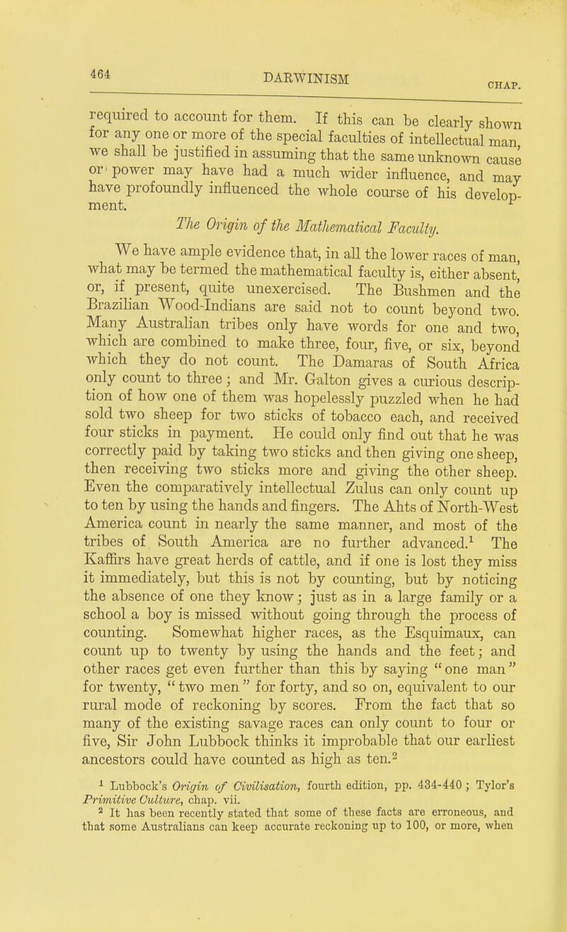 required to account for them. If this can be clearly shown for any one or more of the special faculties of intellectual man we shall be justified in assuming that the same unknown cause or^ power may have had a much wider influence, and may have profoundly influenced the whole course of his develop- ment. l The Origin of the Mathematical Faculty. We have ample evidence that, in all the lower races of man, what may be termed the mathematical faculty is, either absent' or, if present, quite unexercised. The Bushmen and the Brazilian Wood-Indians are said not to count beyond two. Many Australian tribes only have words for one and two, which are combined to make three, four, five, or six, beyond which they do not count. The Damaras of South Africa only count to three; and Mr. Galton gives a curious descrip- tion of how one of them was hopelessly puzzled when he had sold two sheep for two sticks of tobacco each, and received four sticks in payment. He could only find out that he was correctly paid by taking two sticks and then giving one sheep, then receiving two sticks more and giving the other sheep. Even the comparatively intellectual Zulus can only count up to ten by using the hands and fingers. The Ahts of North-West America count in nearly the same manner, and most of the tribes of South America are no further advanced.1 The Kaffirs have great herds of cattle, and if one is lost they miss it immediately, but this is not by counting, but by noticing the absence of one they know; just as in a large family or a school a boy is missed without going through the process of counting. Somewhat higher races, as the Esquimaux, can count up to twenty by using the hands and the feet; and other races get even further than this by saying  one man  for twenty,  two men  for forty, and so on, equivalent to our rural mode of reckoning by scores. From the fact that so many of the existing savage races can only count to four or five, Sir John Lubbock thinks it improbable that our earliest ancestors could have counted as high as ten.2 1 Lubbock's Origin of Civilisation, fourth edition, pp. 434-440; Tylor's Primitive Culture, chap. vii. 2 It has been recently stated that some of these facts are erroneous, and that some Australians can keep accurate reckoning up to 100, or more, when