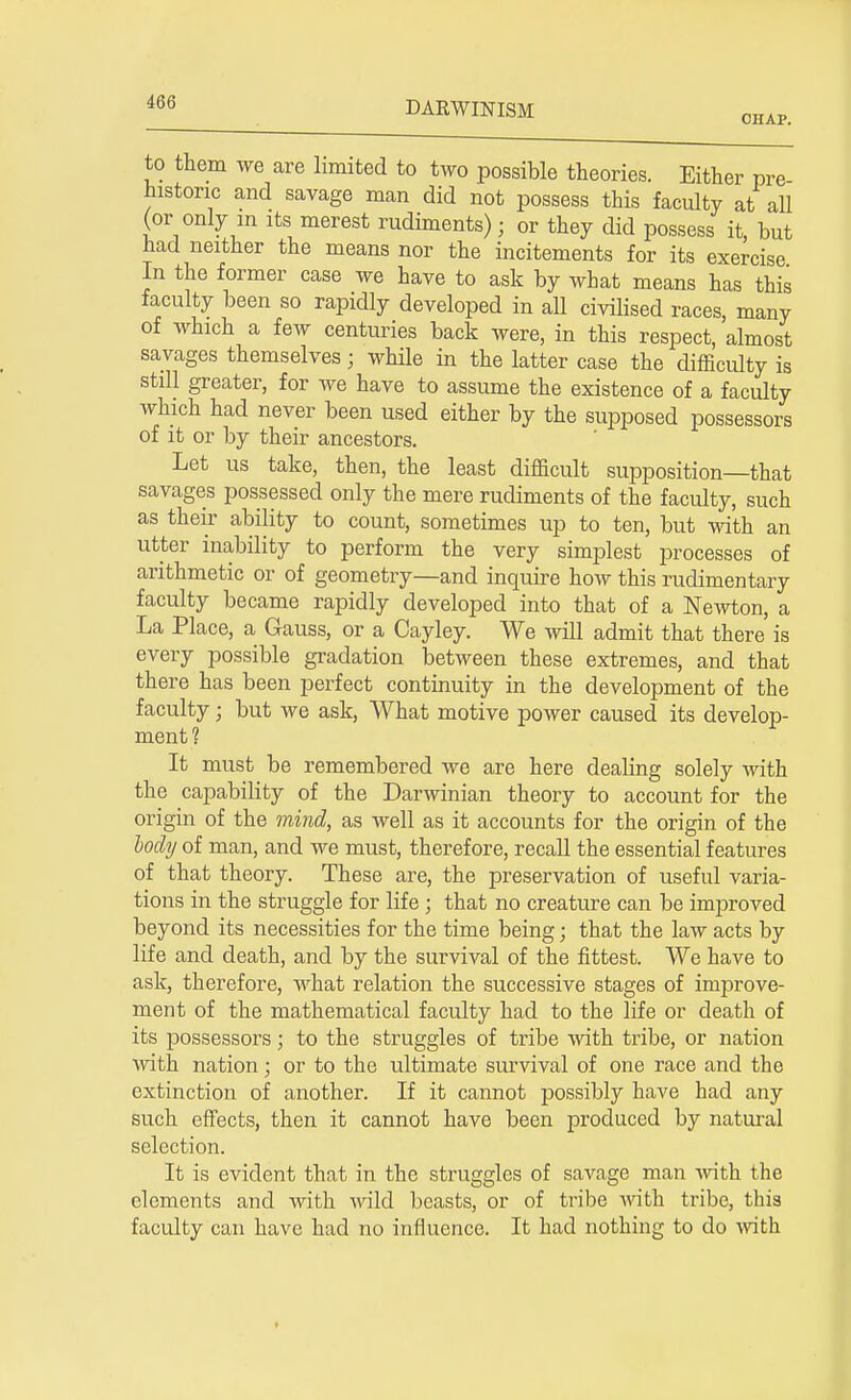 CHAP. to them we are limited to two possible theories. Either pre historic and savage man did not possess this faculty at all (or only m its merest rudiments); or they did possess it, but had neither the means nor the incitements for its exercise In the former case we have to ask by what means has this faculty been so rapidly developed in all civilised races, many of which a few centuries back were, in this respect, almost savages themselves j while in the latter case the difficulty is still greater, for we have to assume the existence of a faculty which had never been used either by the supposed possessors of it or by their ancestors. Let us take, then, the least difficult supposition—that savages possessed only the mere rudiments of the faculty, such as their ability to count, sometimes up to ten, but with an utter inability to perform the very simplest processes of arithmetic or of geometry—and inquire how this rudimentary faculty became rapidly developed into that of a Newton, a La Place, a Gauss, or a Cayley. We will admit that there is every possible gradation between these extremes, and that there has been perfect continuity in the development of the faculty; but we ask, What motive power caused its develop- ment? It must be remembered we are here dealing solely with the capability of the Darwinian theory to account for the origin of the mind, as well as it accounts for the origin of the body of man, and we must, therefore, recall the essential features of that theory. These are, the preservation of useful varia- tions in the struggle for life j that no creature can be improved beyond its necessities for the time being; that the law acts by life and death, and by the survival of the fittest. We have to ask, therefore, what relation the successive stages of improve- ment of the mathematical faculty had to the life or death of its possessors; to the struggles of tribe with tribe, or nation with nation; or to the ultimate survival of one race and the extinction of another. If it cannot possibly have had any such effects, then it cannot have been produced by natural selection. It is evident that in the struggles of savage man with the elements and with wild beasts, or of tribe with tribe, this faculty can have had no influence. It had nothing to do with