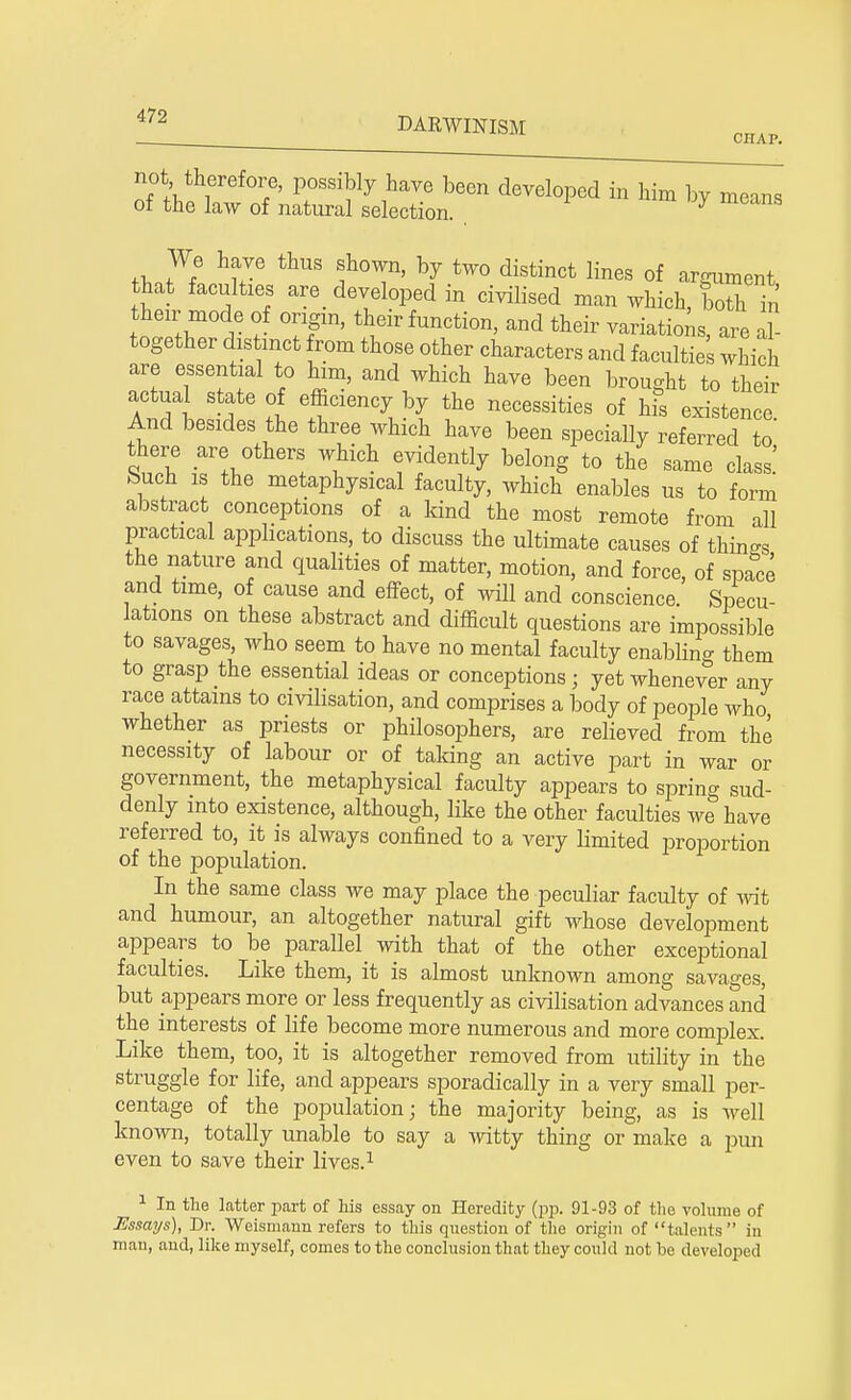 not therefore, possibly have been developed in him by means of the law of natural selection. J tW^ ^ thUS f °T' by tW0 distinct lines of argument that faculties are developed in civilised man which, both in then mode of origin, their function, and their variations, are al- together distinct from those other characters and faculties which are essential to him, and which have been brought to their actual state of efficiency by the necessities of his existence. And besides the three which have been specially referred to there are others which evidently belong to the same class' buch is the metaphysical faculty, which enables us to form abstract conceptions of a kind the most remote from all practical applications, to discuss the ultimate causes of things the nature and qualities of matter, motion, and force, of spa°ce and time, of cause and effect, of will and conscience. Specu- lations on these abstract and difficult questions are impossible to savages, who seem to have no mental faculty enabling them to grasp the essential ideas or conceptions; yet whenever any race attains to civilisation, and comprises a body of people who whether as priests or philosophers, are relieved from the necessity of labour or of taking an active part in war or government, the metaphysical faculty appears to spring sud- denly into existence, although, like the other faculties we have referred to, it is always confined to a very limited proportion of the population. In the same class we may place the peculiar faculty of wit and humour, an altogether natural gift whose development appears to be parallel with that of the other exceptional faculties. Like them, it is almost unknown among savages, but appears more or less frequently as civilisation advances and the interests of life become more numerous and more complex. Like them, too, it is altogether removed from utility in the struggle for life, and appears sporadically in a very small per- centage of the population; the majority being, as is well known, totally unable to say a witty thing or make a pun even to save their lives.1 1 In the latter part of his essay on Heredity (pp. 91-93 of the volume of Essays), Dr. Weismann refers to this question of the origin of talents iu man, and, like myself, comes to the conclusion that they could not be developed