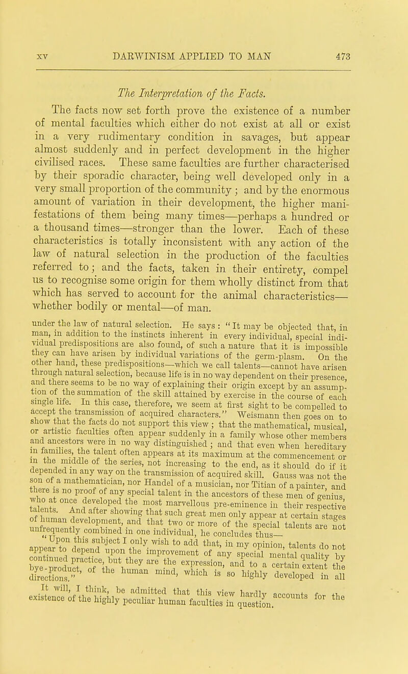 The Interpretation of the Facts. The facts now set forth prove the existence of a number of mental faculties which either do not exist at all or exist in a very rudimentary condition in savages, but appear almost suddenly and in perfect development in the higher civilised races. These same faculties are further characterised by their sporadic character, being well developed only in a very small proportion of the community ; and by the enormous amount of variation in their development, the higher mani- festations of them being many times—perhaps a hundred or a thousand times—stronger than the lower. Each of these characteristics is totally inconsistent with any action of the law of natural selection in the production of the faculties referred to; and the facts, taken in their entirety, compel us to recognise some origin for them wholly distinct from that which has served to account for the animal characteristics— whether bodily or mental—of man. under the law of natural selection. He says :  It may be objected that, in man, m addition to the instincts inherent in every individual, special indi- vidual predispositions are also found, of such a nature that it is impossible they can have arisen by individual variations of the germ-plasm On the other hand, these predispositions—which we call talents—cannot have arisen through natural selection, because life is in no way dependent on their presence and there seems to be no way of explaining their origin except by an assump- tion of the summation of the skill attained by exercise in the course of each single Me. In this case, therefore, we seem at first sight to be compelled to accept; the transmission of acquired characters. Weismann then goes on to show that the facts do not support this view ; that the mathematical, musical or artistic faculties often appear suddenly in a family whose other members and ancestors were m no way distinguished ; and that even wheu hereditary in families the talent often appears at its maximum at the commencement or m the middle of the series, not increasing to the end, as it should do if it depended in any way on the transmission of acquired skill. Gauss was not the son of a mathematician, nor Handel of a musician, nor Titian of a painter and there is no proof of any special talent in the ancestors of these men of genius who at once developed the most marvellous pre-eminence in their respective SI ^nd ffter ^ SUdl great men ou]y a* certain stagl  J^velopment and that two or more of the special talents are not unfrequently combined m one individual, he concludes thus- Upon this subject I only wish to add that, in my opinion talent, do not appear to depend upon the improvement of any special mental qnalit bv ^Zll^TAi^^ th? -P-sion/and to a ceitinTx enY £ directions' ^ mmd' WWch is 80 U^ developed in all