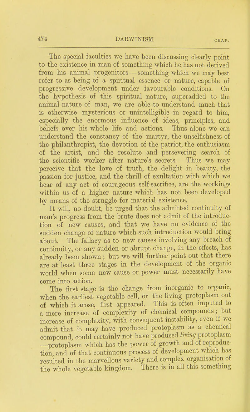 CHAP. The special faculties we have been discussing clearly point to the existence in man of something Avhich he has not derived from his animal progenitors—something which we may best refer to as being of a spiritual essence or nature, capable of progressive development under favourable conditions. On the hypothesis of this spiritual nature, superadded to the animal nature of man, we are able to understand much that is otherwise mysterious or unintelligible in regard to him, especially the enormous influence of ideas, principles, and beliefs over his whole life and actions. Thus alone we can understand the constancy of the martyr, the unselfishness of the philanthropist, the devotion of the patriot, the enthusiasm of the artist, and the resolute and persevering search of the scientific worker after nature's secrets. Thus we may perceive that the love of truth, the delight in beauty, the passion for justice, and the thrill of exultation with which we hear of any act of courageous self-sacrifice, are the workings within us of a higher nature which has not been developed by means of the struggle for material existence. It will, no doubt, be urged that the admitted continuity of man's progress from the brute does not admit of the introduc- tion of new causes, and that we have no evidence of the sudden change of nature which such introduction would bring about. The fallacy as to new causes involving any breach of continuity, or any sudden or abrupt change, in the effects, has already been shown ; but we will further point out that there are at least three stages in the development of the organic world when some new cause or power must necessarily have come into action. The first stage is the change from inorganic to organic, when the earliest vegetable cell, or the living protoplasm out of which it arose, first appeared. This is often imputed to a mere increase of complexity of chemical compounds; but increase of complexity, with consequent instability, even if wo admit that it may have produced protoplasm as a chemical compound, could certainly not have produced living protoplasm —protoplasm which has the power of growth and of reproduc- tion, and of that continuous process of development which has resulted in the marvellous variety and complex organisation of the whole vegetable kingdom. There is in all this something