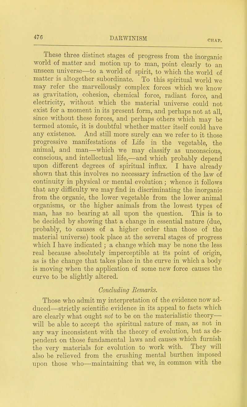 CHAP. These three distinct stages of progress from the inorganic world of matter and motion up to man, point clearly to an unseen universe—to a world of spirit, to which the world of matter is altogether subordinate. To this spiritual world we may refer the marvellously complex forces which we know as gravitation, cohesion, chemical force, radiant force, and electricity, without which the material universe could not exist for a moment in its present form, and perhaps not at all, since without these forces, and perhaps others which may be termed atomic, it is doubtful whether matter itself could have any existence. And still more surely can we refer to it those progressive manifestations of Life in the vegetable, the animal, and man—which we may classify as unconscious, conscious, and intellectual life,—and which probably depend upon different degrees of spiritual influx. I have already shown that this involves no necessary infraction of the law of continuity in physical or mental evolution; whence it follows that any difficulty we may find in discriminating the inorganic from the organic, the lower vegetable from the lower animal organisms, or the higher animals from the lowest types of man, has no bearing at all upon the question. This is to be decided by showing that a change in essential nature (due, probably, to causes of a higher order than those of the material universe) took place at the several stages of progress which I have indicated ; a change which may be none the less real because absolutely imperceptible at its point of origin, as is the change that takes place in the curve in which a body is moving when the application of some new force causes the curve to be slightly altered. Concluding Remarks. Those who admit my interpretation of the evidence now ad- duced—strictly scientific evidence in its appeal to facts which are clearly what ought not to be on the materialistic theory— will be able to accept the spiritual nature of man, as not in any way inconsistent with the theory of evolution, but as de- pendent on those fundamental laws and causes which furnish the very materials for evolution to work with. They will also be relieved from the crushing mental burthen imposed upon those who—maintaining that we, in common with the