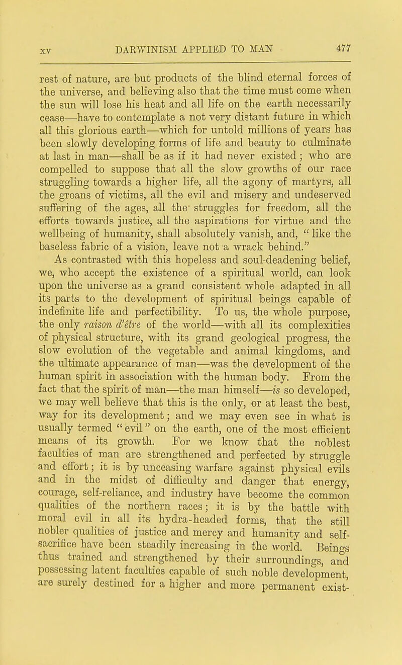 rest of nature, are but products of the blind eternal forces of the universe, and believing also that the time must come when the sun will lose his heat and all life on the earth necessarily cease—have to contemplate a not very distant future in which all this glorious earth—which for untold millions of years has been slowly developing forms of life and beauty to culminate at last in man—shall be as if it had never existed; who are compelled to suppose that all the slow growths of our race struggling towards a higher life, all the agony of martyrs, all the groans of victims, all the evil and misery and undeserved suffering of the ages, all the' struggles for freedom, all the efforts towards justice, all the aspirations for virtue and the wellbeing of humanity, shall absolutely vanish, and,  like the baseless fabric of a vision, leave not a wrack behind. As contrasted with this hopeless and soul-deadening belief, we, who accept the existence of a spiritual world, can look upon the universe as a grand consistent whole adapted in all its parts to the development of spiritual beings capable of indefinite life and perfectibility. To us, the whole purpose, the only raison d'itre of the world—with all its complexities of physical structure, with its grand geological progress, the slow evolution of the vegetable and animal kingdoms, and the ultimate appearance of man—was the development of the human spirit in association with the human body. From the fact that the spirit of man—the man himself—is so developed, we may well believe that this is the only, or at least the best, way for its development; and we may even see in what is usually termed  evil on the earth, one of the most efficient means of its growth. For we know that the noblest faculties of man are strengthened and perfected by struggle and effort; it is by unceasing warfare against physical evils and in the midst of difficulty and danger that energy, courage, self-reliance, and industry have become the common qualities of the northern races; it is by the battle with moral evil in all its hydra-headed forms, that the still nobler qualities of justice and mercy and humanity and self- sacrifice have been steadily increasing in the world. Beings thus trained and strengthened by their surroundings, and possessing latent faculties capable of such noble development, are surely destined for a higher and more permanent exist-