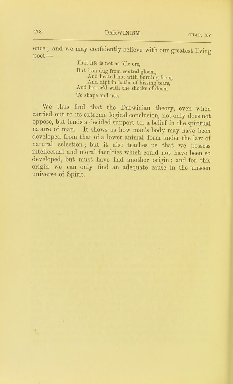 CIIAP. XV ence ; and we may confidently believe with our greatest living poet— That life is not as idle ore, But iron dug from central gloom, And heated hot with burning fears, And dipt in baths of hissing tears, And batter'd with the shocks of doom To shape and use. We thus find that the Darwinian theory, even when carried out to its extreme logical conclusion, not only does not oppose, but lends a decided support to, a belief in the spiritual nature of man. It shows us how man's body may have been developed from that of a lower animal form under the law of natural selection; but it also teaches us that we possess intellectual and moral faculties which could not have been so developed, but must have had another origin; and for this origin we can only find an adequate cause in the unseen universe of Spirit.