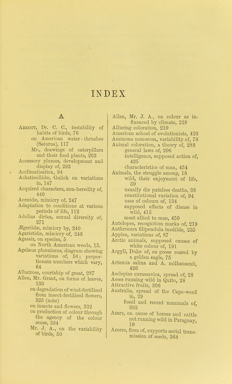 INDEX A Abbott, Dr. C. C, instability of habits of birds, 76 on American water - thrushes (Seiurus), 117 Mr., drawings of caterpillars and their food plants, 203 Accessory plumes, development and display of, 293 Acclimatisation, 94 Achatinellida?, Gulick on variations in, 147 Acquired characters, non-heredity of, 440 Acrseiche, mimicry of, 247 Adaptation to conditions at various periods of life, 112 Adolias dirtea, sexual diversity of, 271 jEgeriidse, mimicry by, 240 Agaristida?, mimicry of, 246 Agassiz, on species, 5 on North American weeds, 15. Agelseus phoeniceus, diagram showing variations of, 56; propor- tionate numbers which vary, 64 Albatross, courtship of great, 287 Allen, Mr. Grant, on forms of leaves, 133 on degradation of wind-fertilised from insect-fertilised flowers, 325 (note) on insects and flowers, 332 on production of colour through the agency of the colour sense, 334 Mr. J. A., on the variability of birds, 50 Allen, Mr. J. A., on colour as in- fluenced by climate, 228 Alluring coloration, 210 American school of evolutionists, 420 Anemone nemorosa, variability of, 78 Animal coloration, a theory of, 288 general laws of, 296 intelligence, supposed action of, 425 characteristics of man, 454 Animals, the struggle among, 18 wild, their enjoyment of life, 39 usually die painless deaths, 38 constitutional variation of, 94 uses of colours of, 134 supposed effects of disuse in wild, 415 most allied to man, 450 Antelopes, recognition marks of, 219 Anthrocera filipendula inedible, 235 Apples, variations of, 87 Arctic animals, supposed causes of white colour of, 191 Argyll, Duke of, on goose reared by a golden eagle, 75 Artemia salina and A. milhausenii, 426 Asclepias curassavica, spread of, 28 Asses running wild in Quito, 28 Attractive fruits, 306 Australia, spread of the Cape-weed in, 29 fossil and recent mammals of. 392 Azara, on cause of horses and cattle not running wild in Paraguay, Azores, flora of, supports aerial trans- mission of seeds, 368