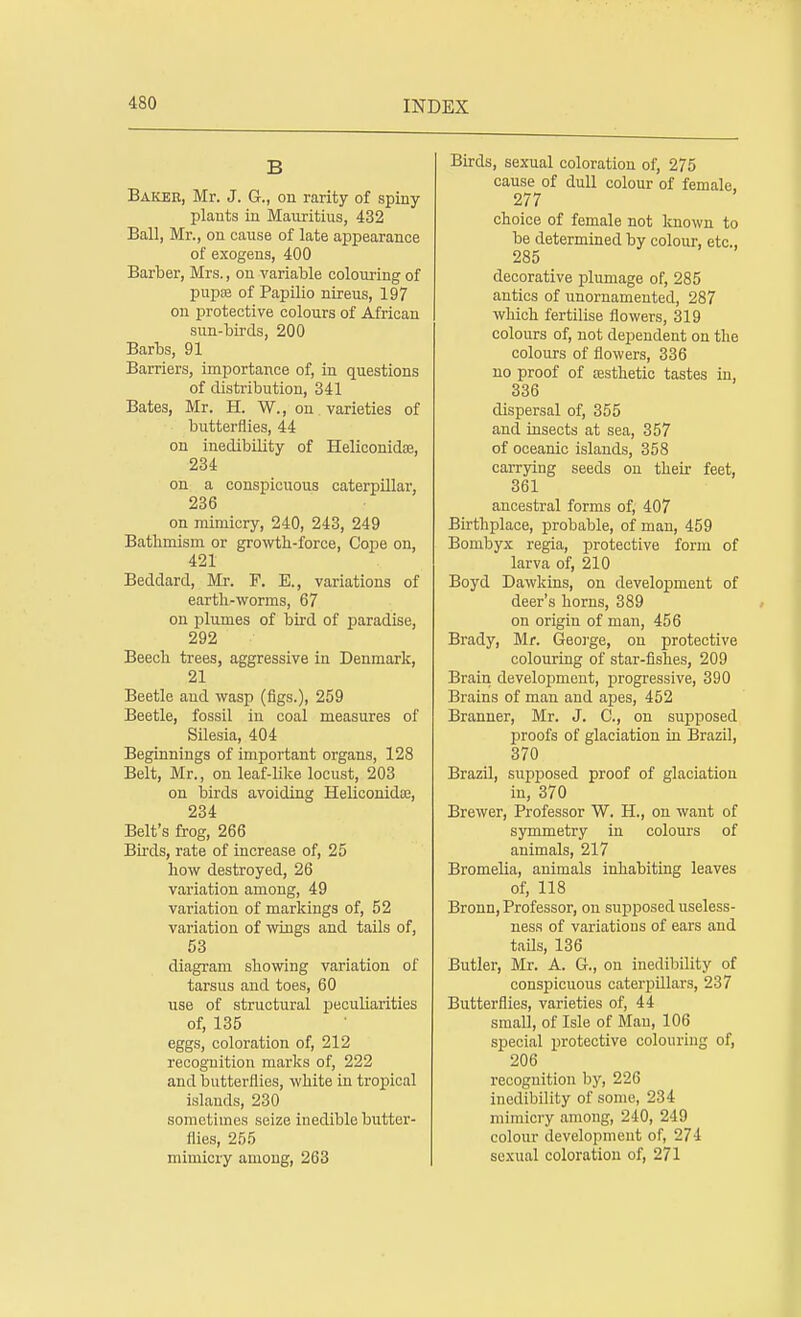 B Baker, Mr. J. G., on rarity of spiny plants in Mauritius, 432 Ball, Mr., on cause of late appearance of exogens, 400 Barber, Mrs., on variable colouring of pupa? of Papilio nireus, 197 on protective colours of African sun-birds, 200 Barbs, 91 Barriers, importance of, in questions of distribution, 341 Bates, Mr. H. W., on varieties of butterflies, 44 on inedibility of Heliconidoe, 234 on a conspicuous caterpillar, 236 on mimicry, 240, 243, 249 Batlimism or growth-force, Cope on, 421 Beddard, Mr. F. E., variations of earth-worms, 67 on plumes of bird of paradise, 292 Beech trees, aggressive in Denmark, 21 Beetle and wasp (figs.), 259 Beetle, fossil in coal measures of Silesia, 404 Beginnings of important organs, 128 Belt, Mr., on leaf-like locust, 203 on birds avoiding Heliconidaj, 234 Belt's frog, 266 Birds, rate of increase of, 25 how destroyed, 26 variation among, 49 variation of markings of, 52 variation of wings and tails of, 53 diagram showing variation of tarsus and toes, 60 use of structural peculiarities of, 135 eggs, coloration of, 212 recognition marks of, 222 and butterflies, white in tropical islands, 230 sometimes seize inedible butter- flies, 255 mimicry among, 263 Birds, sexual coloration of, 275 cause of dull colour of female. 277 choice of female not known to be determined by colour, etc., 285 decorative plumage of, 285 antics of unornamented, 287 which fertilise flowers, 319 colours of, not dependent on the colours of flowers, 336 no proof of aesthetic tastes in, 336 dispersal of, 355 and insects at sea, 357 of oceanic islands, 358 carrying seeds on their feet, 361 ancestral forms of, 407 Birthplace, probable, of man, 459 Bombyx regia, protective form of larva of, 210 Boyd Dawkins, on development of deer's horns, 389 on origin of man, 456 Brady, Mr. George, on protective colouring of star-fishes, 209 Brain development, progressive, 390 Brains of man and apes, 452 Branner, Mr. J. C, on supposed proofs of glaciatiou in Brazil, 370 Brazil, supposed proof of glaciatiou in, 370 Brewer, Professor W. H., on want of symmetry in colours of animals, 217 Bromelia, animals inhabiting leaves of, 118 Bronn, Professor, on supposed useless- ness of variatious of ears and tails, 136 Butler, Mr. A. G., on inedibility of conspicuous caterpillai's, 237 Butterflies, varieties of, 44 small, of Isle of Man, 106 special protective colouring of, 206 recognition by, 226 inedibility of some, 234 mimicry among, 240, 249 colour development of, 274 sexual coloration of, 271