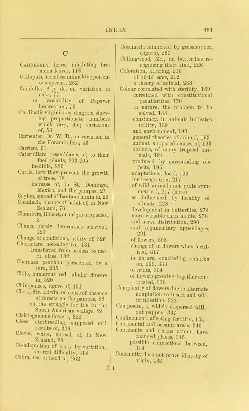 Caddis-fly larvae inhabiting bro- melia leaves, 118 Callophis, harmless mimickingpoison- ous species, 262 Candolle, Alp. de, on variation in oaks, 77 ou variability of Papaver bracteatum, 79 Cardinalis virginianus, diagram show- ing proportionate numbers which vary, 65; variations of, 58 Carpenter, Dr. W. B., on variation in the Foraniinifera, 43 Carriers, 91 Caterpillars, resemblance of, to their food plants, 203-205 inedible, 236 Cattle, how they prevent the growth of trees, 18 increase of, in St. Domingo, Mexico, and the pampas, 27 Ceylon, spread of Lantana mixta in, 29 Chaffinch, change of habit of, in New Zealand, 76 Chambers, Eobert, on origin of species, 3 Chance rarely determines survival 123 Change of conditions, utility of, 326 Characters, non-adaptive, 131 transferred from useless to use- ful class, 132 Charaxes psaphon persecuted by a bird, 235 Chile, numerous red tubular flowers iu, 320 Chimpanzee, figure of, 454 Clark, Mr. Edwin, on cause of absence of forests on the pampas, 23 on the struggle for life in the South American valleys, 24 Cleistogamous flowers, 322 Close interbreeding, supposed evil results of, 326 Clover, white, spread of, in New Zealand, 28 Co-adaptation of parts by variation, no real difficulty, 418 Cobra, use of hood of, 262 2 I Coccinella mimicked by grasshopper, (figure), 260 Collingwood, Mr., on butterflies re- cognising their kind, 226 Coloration, alluring, 210 of birds' eggs, 212 a theory of animal, 288 Colour correlated with sterility, 169 correlated with constitutional peculiarities, 170 in nature, the problem to be solved, 188 constancy, in animals indicates utility, 189 and environment, 190 general theories of animal, 193 animal, supposed causes of, 193 obscure, of many tropical ani- mals, 194 produced by surrounding ob- jects, 195 adaptations, local, 199 for recognition, 217 of wild animals not quite sym- metrica], 217 (note) as influenced by locality or climate, 228 development in butterflies, 274 more variable than habits, 278 and nerve distribution, 290 aud tegumentary appendages, 291 of flowers, 308 change of, iu flowers when fertil- ised, 317 iu nature, concluding remarks on, 299, 333 of fruits, 304 of flowers growing together con- trasted, 318 Complexity of flowers due to alternate adaptation to insect and self- fertilisation, 328 Composite, a, widely dispersed with- out pappus, 367 Confinement, affecting fertility, 154 Continental aud oceanic areas, 346 Continents and oceans cannot have changed places, 345 possible connections between. 349 Continuity does not prove identity of origin, 463