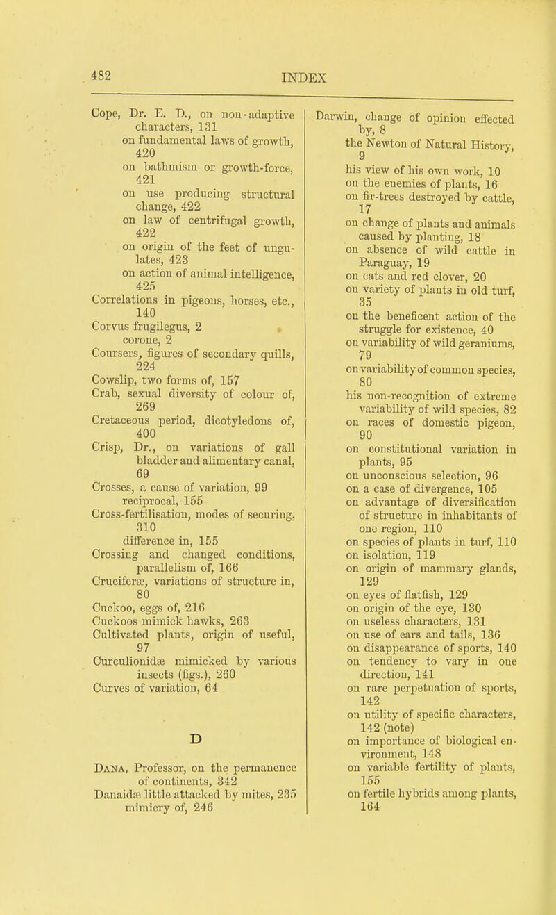 Cope, Dr. E. D., on non-adaptive characters, 131 on fundamental laws of growth, 420 on bathmism or growth-force, 421 on use producing structural change, 422 on law of centrifugal growth, 422 on origin of the feet of ungu- lates, 423 on action of animal intelligence, 425 Correlations in pigeons, horses, etc., 140 Corvus frugilegus, 2 corone, 2 Coursers, figures of secondary quills, 224 Cowslip, two forms of, 157 Crab, sexual diversity of colour of, 269 Cretaceous period, dicotyledons of, 400 Crisp, Dr., on variations of gall bladder and alimentary canal, 69 Crosses, a cause of variation, 99 reciprocal, 155 Cross-fertilisation, modes of securing, 310 difference in, 155 Crossing and changed conditions, parallelism of, 166 Cruciferse, variations of structure in, 80 Cuckoo, eggs of, 216 Cuckoos mimick hawks, 263 Cultivated plants, origin of useful, 97 CureuliomdK mimicked by various insects (figs.), 260 Curves of variation, 64 D Dana, Professor, on the permanence of continents, 342 Danaidte little attacked by mites, 235 mimicry of, 246 Darwin, change of opinion effected by, 8 the Newton of Natural History, his view of his own work, 10 on the enemies of plants, 16 on fir-trees destroyed by cattle, 17 on change of plants and animals caused by planting, 18 on absence of wild cattle in Paraguay, 19 on cats and red clover, 20 on variety of plants in old turf, 35 on the beneficent action of the struggle for existence, 40 on variability of wild geraniums, 79 on variability of common species, 80 his non-recognition of extreme variability of wild species, 82 on races of domestic pigeon, 90 on constitutional variation in plants, 95 on unconscious selection, 96 on a ease of divergence, 105 on advantage of diversification of structure in inhabitants of one region, 110 on species of plants in turf, 110 on isolation, 119 on origin of mammary glands, 129 on eyes of flatfish, 129 on origin of the eye, 130 on useless characters, 131 on use of ears and tails, 136 on disappearance of sports, 140 on tendency to vary in one direction, 141 on rare perpetuation of sports, 142 on utility of specific characters, 142 (note) on importance of biological en- vironment, 148 on variable fertility of plants, 155 on fertile hybrids among plants, 164