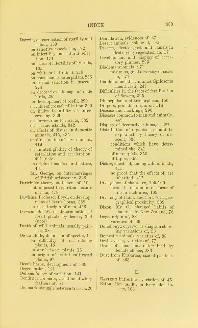 Darwin, on correlation of sterility and colour, 169 on selective association, 172 on infertility and natural selec- tion, 174 on cause of infertility of hybrids, 185 on white tail of rabbit, 218 on conspicuous caterpillars, 236 on sexual selection in insects, 274 on decorative plumage of male birds, 285 on development of ocelli, 290 on value of cross-fertilisation, 309 on limits to utility of inter- crossing, 326 on flowers due to insects, 332 on oceanic islands, 342 on effects of disuse in domestic animals, 415, 435 on direct action of environment, 419 on unintelligibility of theory of retardation and acceleration, 421 (note) on origin of man's moral nature, 461 Mr. George, on intermarriages of British aristocracy, 326 Darwinian theory, statement of, 10 not opposed to spiritual nature of man, 478 Dawkius, Professor Boyd, on develop- ment of deer's horns, 389 on recent origin of man, 456 Dawson, Sir W., on determination of fossil plants by leaves, 398 (note) Death of wild animals usually pain- less, 38 De Candolle, definition of species, 1 on difficulty of naturalising plants, 15 on war between plants, 16 on origin of useful cultivated plants, 97 Deer's bonis, development of, 389 I legeneration, 121 Delbccuf's law of variation, 141 Dendrseca coronata, variation of wing- feathers of, 51 Denmark, struggle between trees in. 20 Denudation, evidences of, 379 Desert animals, colour of, 192 Deserts, effect of goats and camels in destroying vegetation in, 17 Development and display of acces- sory plumes, 293 Diadema anomala, 271 misippus, great diversity of sexes in, 271 Diaphora mendica mimics Spilosoma menthrasti, 249 Difficulties in the facts of fertilisation of flowers, 325 Dimorphism and trimorphism, 156 Dippers, probable origin of, 116 Disease and markings, 290 Diseases common to man and animals, 449 Display of decorative plumage, 287 Distribution of organisms should be explained by theory of de- scent, 338 conditions which have deter- mined the, 341 of marsupials, 350 of tapirs, 352 Disuse, effects of, among wild animals, 415 no proof that the effects of, are inherited, 417 Divergence of character, 105-109 leads to maximum of forms of life in each area, 109 Diversity of fauna and flora with geo- graphical proximity, 339 Dixon, Mr. C, changed habits of chaffinch in New Zealand, 76 Dogs, origin of, 88 varieties of, 89 Dolichonyx oryzivorus, diagram show- ing variations of, 55 Domestic animals, varieties of, 88 Draba verna, varieties of, 77 Dress of men not determined by female choice, 286 Dust from Krakatoa, size of particles of, 363 B Eastern butterflies, variation of, 45 Eaton, Kev. A. E., on Kerguelen in- sects, 106