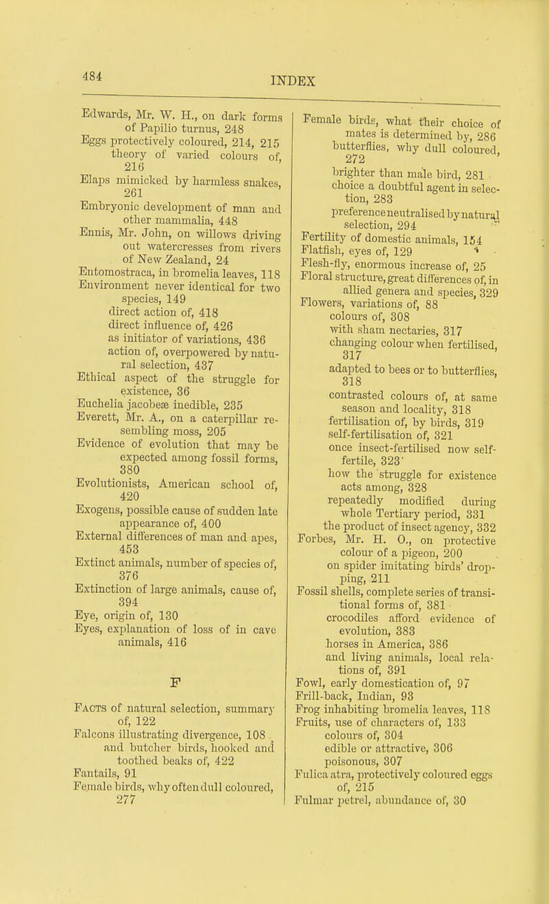 Edwards, Mr. W. H., on dark forms of Papilio turuus, 248 Eggs protectively coloured, 214, 215 theory of varied colours of, 216 Elaps mimicked by liarmless snakes, 261 Embryonic development of man and other mammalia, 448 Ennis, Mr. John, on willows driving out watercresses from rivers of New Zealand, 24 Entomostraca, in bromelia leaves, 118 Environment never identical for two species, 149 direct action of, 418 direct influence of, 426 as initiator of variations, 436 action of, overpowered by natu- ral selection, 437 Ethical aspect of the struggle for existence, 36 Euchelia jacobeae inedible, 235 Everett, Mr. A., on a caterpillar re- sembling moss, 205 Evidence of evolution that may be expected among fossil forms, 380 Evolutionists, American school of, 420 Exogens, possible cause of sudden late appearance of, 400 External differences of man and apes, 453 Extinct animals, number of species of, 376 Extinction of large animals, cause of, 394 Eye, origin of, 130 Eyes, explanation of loss of in cave animals, 416 P Facts of natural selection, summary of, 122 Falcons illustrating divergence, 108 _ and butcher birds, hooked and toothed beaks of, 422 Fantails, 91 Female birds, why often dull coloured, 277 Female birds, what their choice of mates is determined by, 286 butterflies, why dull coloured. 272 brighter than male bird, 281 choice a doubtful agent in selec- tion, 283 preference neutralised by natural selection, 294 Fertility of domestic animals, 154 Flatfish, eyes of, 129 •» Flesh-fly, enormous increase of, 25 Floral structure, great differences of, in allied genera and species, 329 Flowers, variations of, 88 colours of, 308 with sham nectaries, 317 changing colour when fertilised, 317 adapted to bees or to butterflies, 318 contrasted colours of, at same season and locality, 318 fertilisation of, by birds, 319 self-fertilisation of, 321 once insect-fertilised now self- fertile, 323 how the struggle for existence acts among, 328 repeatedly modified during whole Tertiary period, 331 the product of insect agency, 332 Forbes, Mr. H. O., on protective colour of a pigeon, 200 on spider imitating birds' drop- ping, 211 Fossil shells, complete series of transi- tional forms of, 381 crocodiles afford evidence of evolution, 383 horses in America, 386 and living animals, local rela- tions of, 391 Fowl, early domestication of, 97 Frill-back, Indian, 93 Frog inhabiting bromelia leaves, US Fruits, use of characters of, 133 colours of, 304 edible or attractive, 306 poisonous, 307 Fulica atra, protectively coloured eggs of, 215 Fulmar petrel, abundance of, 30