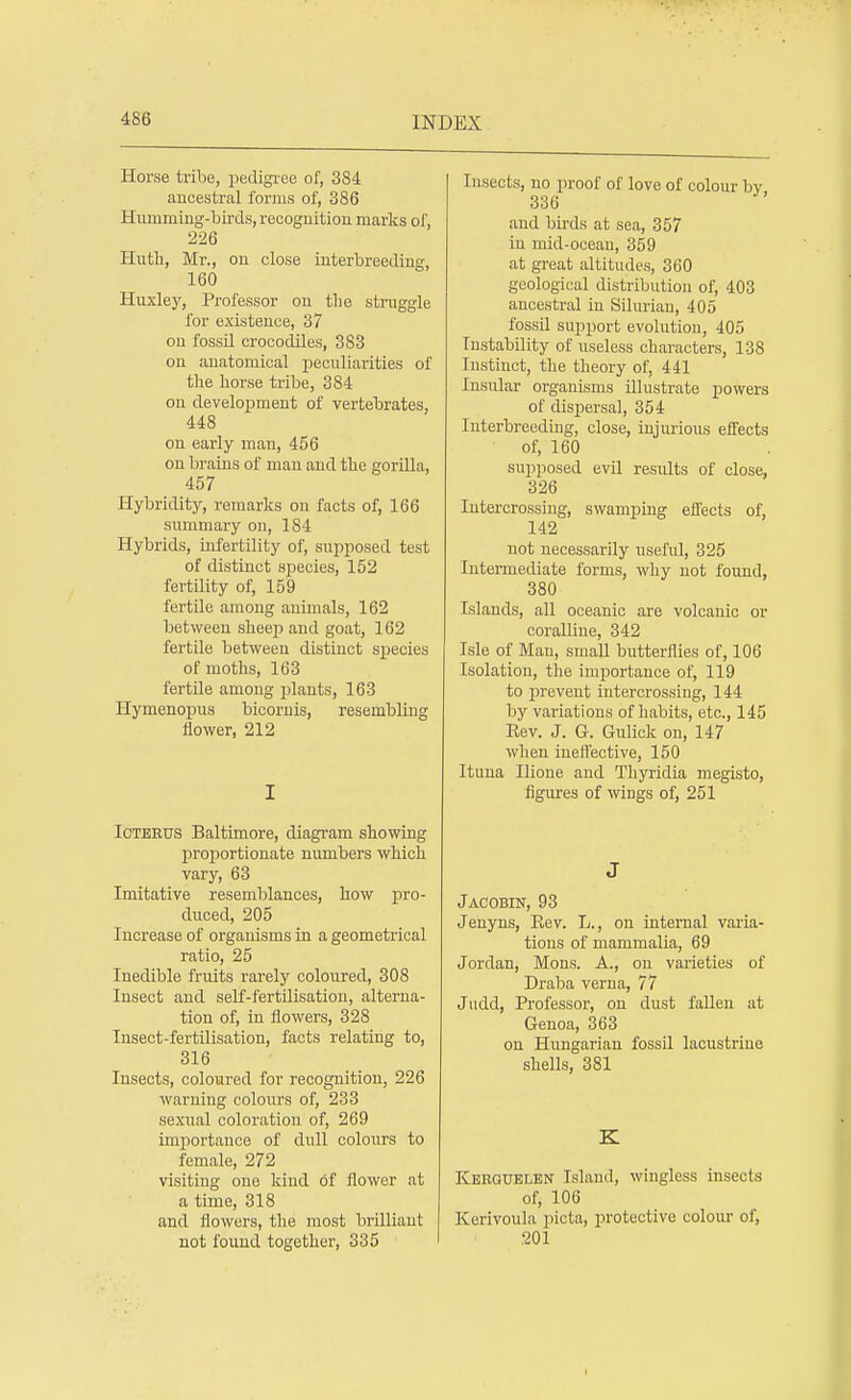Horse tribe, pedigree of, 384 ancestral forms of, 386 Humming-birds, recognition marks of, 226 Huth, Mr., on close interbreeding, 160 Huxley, Professor on tlie straggle for existence, 37 on fossil crocodiles, 383 on anatomical peculiarities of trie horse tribe, 384 on development of vertebrates, 448 on early man, 456 on brains of man and the gorilla, 457 Hybridity, remarks on facts of, 166 summary on, 184 Hybrids, infertility of, supposed test of distinct species, 152 fertility of, 159 fertile among animals, 162 between slieep and goat, 162 fertile between distinct species of moths, 163 fertile among plants, 163 Hymenopus bicornis, resembling flower, 212 I Icterus Baltimore, diagram showing proportionate numbers which vary, 63 Imitative resemblances, how pro- duced, 205 Increase of organisms in a geometrical ratio, 25 Inedible fruits rarely coloured, 308 Insect and self-fertilisation, alterna- tion of, in flowers, 328 Insect-fertilisation, facts relating to, 316 Insects, coloured for recognition, 226 warning colours of, 233 sexual coloration of, 269 importance of dull colours to female, 272 visiting one kind of flower at a time, 318 and flowers, the most brilliant not found together, 335 Insects, no proof of love of colour by 336 and birds at sea, 357 in mid-ocean, 359 at great altitudes, 360 geological distribution of, 403 ancestral in Silurian, 405 fossil support evolution, 405 Instability of useless characters, 138 Instinct, the theory of, 441 Insular organisms illustrate powers of dispersal, 354 Interbreeding, close, injurious effects of, 160 supposed evil results of close, 326 Intercrossing, swamping effects of, 142 not necessarily useful, 325 Intermediate forms, why not found, 380 Islands, all oceanic are volcanic or coralline, 342 Isle of Man, small butterflies of, 106 Isolation, the importance of, 119 to prevent intercrossing, 144 by variations of habits, etc., 145 Rev. J. G. Gulick on, 147 when ineffective, 150 Ituna Ilione and Thyridia megisto, figures of wings of, 251 J Jacobin, 93 Jenyns, Rev. L., on internal varia- tions of mammalia, 69 Jordan, Mons. A., on varieties of Draba verna, 77 Judd, Professor, on dust fallen at Genoa, 363 on Hungarian fossil lacustrine shells, 381 K Kerguelen Island, wingless insects of, 106 Kerivoula picta, protective colour of, 201