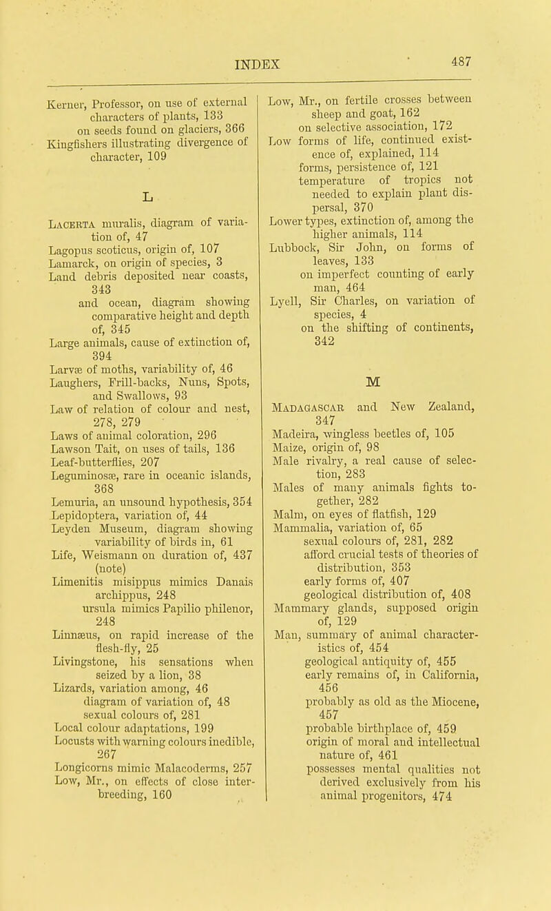 Kernel-, Professor, on use of external characters of plants, 133 on seeds found on glaciers, 366 Kingfishers illustrating divergence of character, 109 L Lacebta muralis, diagram of varia- tion of, 47 Lagopus scoticus, origin of, 107 Lamarck, on origin of species, 3 Land debris deposited near coasts, 343 and ocean, diagram showing comparative height and depth of, 345 Large animals, cause of extinction of, 394 Larvse of moths, variability of, 46 Laughers, Frill-backs, Nuns, Spots, and Swallows, 93 Law of relation of colour and nest, 278, 279 Laws of animal coloration, 296 Lawson Tait, on uses of tails, 136 Leaf-butterflies, 207 Leguminosse, rare in oceanic islands, 368 Lemuria, an unsound hypothesis, 354 Lepidoptera, variation of, 44 Leyden Museum, diagram showing variability of birds in, 61 Life, Weismann on duration of, 437 (note) Limenitis misippus mimics Danais archippus, 248 Ursula mimics Papilio philenor, 248 Linnaeus, on rapid increase of the flesh-fly, 25 Livingstone, his sensations when seized by a lion, 38 Lizards, variation among, 46 diagram of variation of, 48 sexual colours of, 281 Local colour adaptations, 199 Locusts with warning colours inedible, 267 Longicorns mimic Malacoderms, 257 Low, Mr., on effects of close inter- breeding, 160 Low, Mr., on fertile crosses between sheep and goat, 162 on selective association, 172 Low forms of life, continued exist- ence of, explained, 114 forms, persistence of, 121 temperature of tropics not needed to explain plant dis- persal, 370 Lower types, extinction of, among the higher animals, 114 Lubbock, Sir John, on forms of leaves, 133 on imperfect counting of early man, 464 Lyell, Sir Charles, on variation of species, 4 on the shifting of continents, 342 M Madagascar and New Zealand, 347 Madeira, wingless beetles of, 105 Maize, origin of, 98 Male rivalry, a real cause of selec- tion, 283 Males of many animals fights to- gether, 282 Malm, on eyes of flatfish, 129 Mammalia, variation of, 65 sexual colours of, 281, 282 afford crucial tests of theories of distribution, 353 early forms of, 407 geological distribution of, 408 Mammary glands, supposed origin of, 129 Man, summary of animal character- istics of, 454 geological antiquity of, 455 early remains of, in California, 456 probably as old as the Miocene, 457 probable birth place of, 459 origin of moral and intellectual nature of, 461 possesses mental qualities not derived exclusively from his animal progenitors, 474