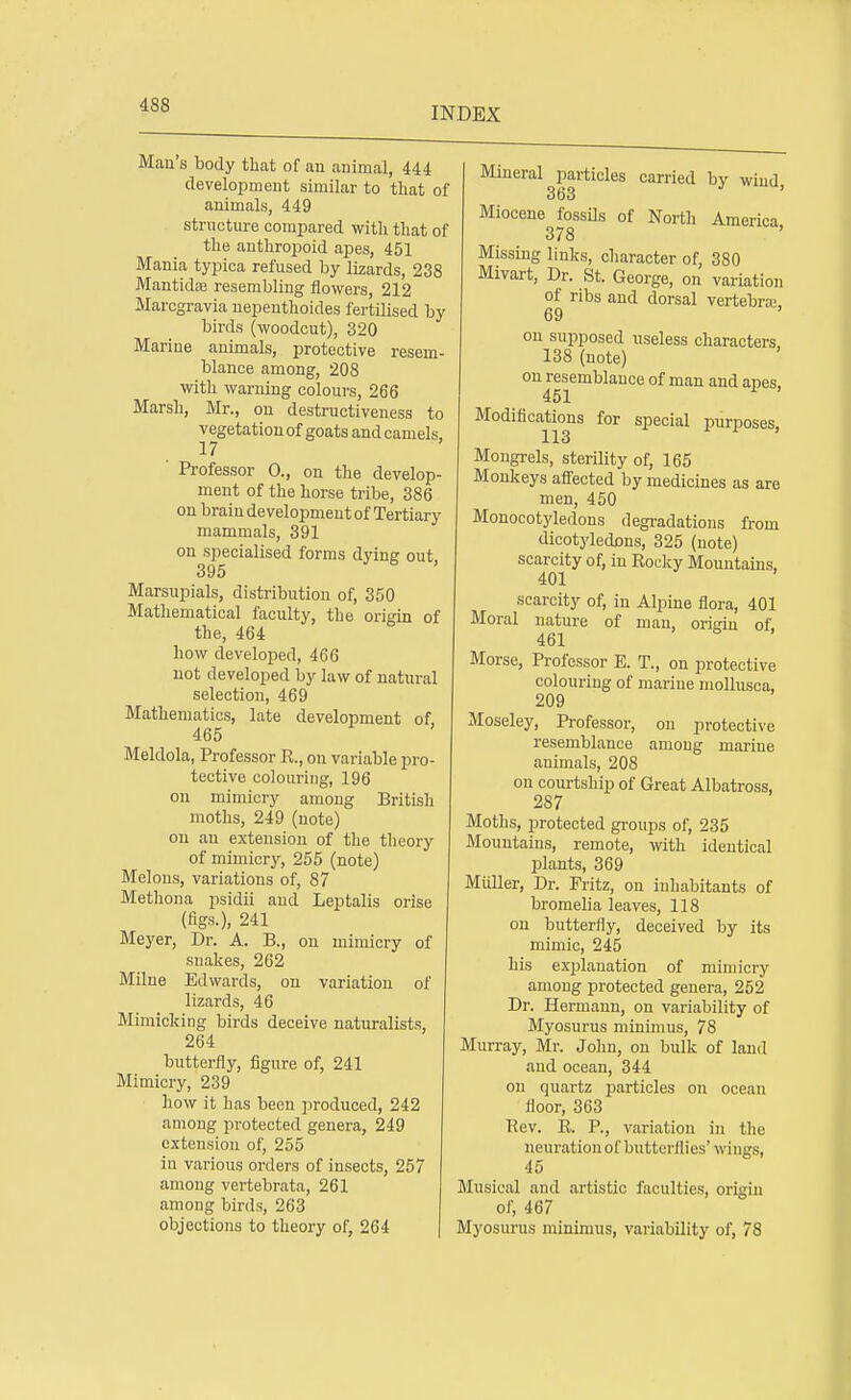 INDEX Man's body that of an animal, 444 development similar to that of animals, 449 structure compared with that of the anthropoid apes, 451 Mania typica refused by lizards, 238 Mantidas resembling flowers, 212 Marcgravia nepenthoides fertilised by birds (woodcut), 320 Marine animals, protective resem- blance among, 208 with warning colours, 266 Marsh, Mr., on destructiveness to vegetation of goats and camels, 17 ' Professor 0., on the develop- ment of the horse tribe, 386 on brain development of Tertiary mammals, 391 on specialised forms dying out. 395 Marsupials, distribution of, 350 Mathematical faculty, the origin of the, 464 how developed, 466 not developed by law of natural selection, 469 Mathematics, late development of 465 Meldola, Professor E., on variable pro- tective colouring, 196 on mimicry among British moths, 249 (note) on an extension of the theory of mimicry, 255 (note) Melons, variations of, 87 Methona psidii and Leptalis orise (figs.), 241 Meyer, Dr. A. B., on mimicry of snakes, 262 Milne Edwards, on variation of lizards, 46 Mimicking birds deceive naturalists, 264 butterfly, figure of, 241 Mimicry, 239 how it has been produced, 242 among protected genera, 249 extension of, 255 in various orders of insects, 257 among vertebrata, 261 among birds, 263 objections to theory of, 264 Mineral particles carried by wind 363 Miocene fossils of North America 378 Missing links, character of, 380 Mivart, Dr. St. George, on variation of ribs and dorsal vertebra; 69 on supposed useless characters, 138 (note) on resemblance of man and apes, 451 Modifications for special purposes, Mongrels, sterility of, 165 Monkeys affected by medicines as are men, 450 Monocotyledons degradations from dicotyledons, 325 (note) scarcity of, in Eocky Mountains, 401 scarcity of, in Alpine flora, 401 Moral nature of man, origin of 461 Morse, Professor E. T., on protective colouring of marine mollusca, 209 Moseley, Professor, on protective resemblance among marine animals, 208 on courtship of Great Albatross, 287 Moths, protected groups of, 235 Mountains, remote, with identical plants, 369 Miiller, Dr. Fritz, on inhabitants of bromelia leaves, 118 on butterfly, deceived by its mimic, 245 his explanation of mimicry among protected genera, 252 Dr. Hermann, on variability of Myosurus minimus, 78 Murray, Mr. John, on bulk of land and ocean, 344 on quartz particles on ocean floor, 363 Eev. E. P., variation in the neuration of butterflies' wings, 45 Musical and artistic faculties, origin of, 467 Myosurus minimus, variability of, 78