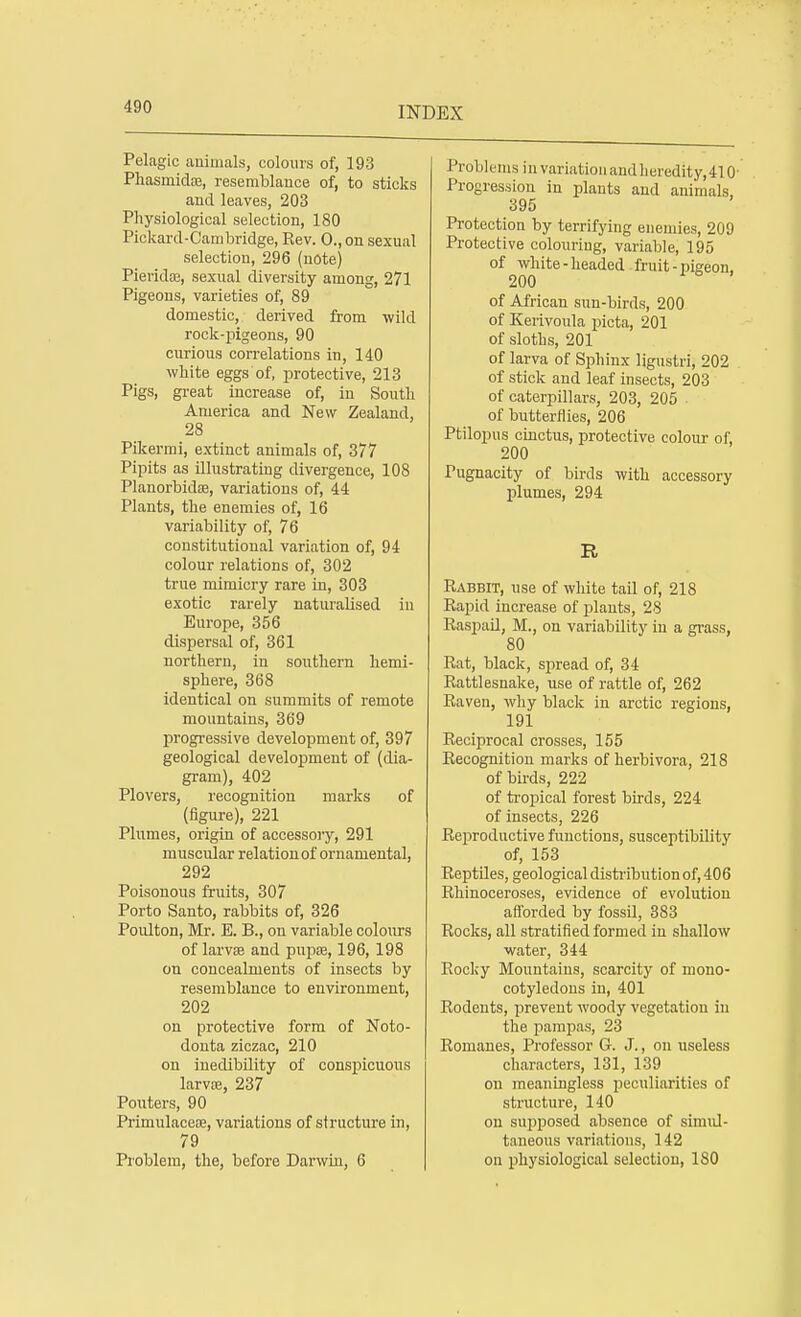 Pelagic animals, colours of, 193 Phasmidaa, resemblance of, to sticks and leaves, 203 Physiological selection, 180 Pickard-Cambridge, Rev. 0.,on sexual selection, 296 (note) Pievidae, sexual diversity among, 271 Pigeons, varieties of, 89 domestic, derived from wild rock-pigeons, 90 curious correlations in, 140 white eggs of, protective, 213 Pigs, great increase of, in South America and New Zealand, 28 Pikermi, extinct animals of, 377 Pipits as illustrating divergence, 108 Planorbida?, variations of, 44 Plants, the enemies of, 16 variability of, 76 constitutional variation of, 94 colour relations of, 302 true mimicry rare in, 303 exotic rarely naturalised in Europe, 356 dispersal of, 361 northern, in southern hemi- sphere, 368 identical on summits of remote mountains, 369 progressive development of, 397 geological development of (dia- gram), 402 Plovers, recognition marks of (figure), 221 Plumes, origin of accessory, 291 muscular relation of ornamental, 292 Poisonous fruits, 307 Porto Santo, rabbits of, 326 Poulton, Mr. E. B., on variable colours of larvae and pupse, 196, 198 on concealments of insects by resemblance to environment, 202 on protective form of Noto- donta ziczac, 210 on inedibility of conspicuous larva;, 237 Pouters, 90 Primulaceoe, variations of structure in, 79 Problem, the, before Darwin, 6 Problems in variation and heredity, 410- Progression in plants and animals, 395 Protection by terrifying enemies, 209 Protective colouring, variable, 195 of white - headed fruit - pigeon, 200 of African sun-birds, 200 of Kerivoula picta, 201 of sloths, 201 of larva of Sphinx ligustri, 202 of stick and leaf insects, 203 of caterpillars, 203, 205 of butterflies, 206 Ptilopus cinctus, protective colour of, 200 Pugnacity of birds with accessory plumes, 294 R Rabbit, use of white tail of, 218 Rapid increase of plants, 28 Raspail, M., on variability in a grass, 80 Rat, black, spread of, 34 Rattlesnake, use of rattle of, 262 Raven, why black in arctic regions, 191 Reciprocal crosses, 155 Recognition marks of herbivora, 218 of birds, 222 of tropical forest birds, 224 of insects, 226 Reproductive functions, susceptibility of, 153 Reptiles, geological distribution of, 406 Rhinoceroses, evidence of evolution afforded by fossil, 383 Rocks, all stratified formed in shallow water, 344 Rocky Mountains, scarcity of mono- cotyledons in, 401 Rodents, prevent woody vegetation in the pampas, 23 Romanes, Professor G. J., on useless characters, 131, 139 on meaningless peculiarities of structure, 140 on supposed absence of simul- taneous variations, 142 on physiological selection, 180