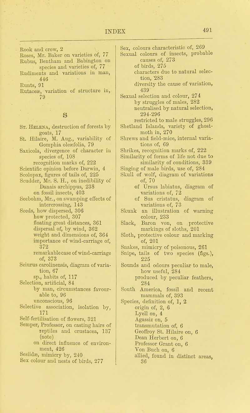 Rook and crow, 2 Roses, Mr. Baker on varieties of, 77 Rubus, Bentham and Babington on species and varieties of, 77 Rudiments and variations in man, 446 Runts, 91 Rutaceaj, variation of structure in, 79 S St. Helena, destruction of forests by goats, 17 St. Hilaire, M. Aug., variability of Gomphia olesefolia, 79 Saxicola, divergence of character iu species of, 108 recognition marks of, 222 Scientific opinion before Darwin, 4 Scolopax, figures of tails of, 225 Scudder, Mr. S. H., on inedibility of Danais arehippus, 238 on fossil insects, 403 Seebolim, Mr., on swamping effects of intercrossing, 143 Seeds, how dispersed, 306 how protected, 307 floating great distances, 361 dispersal of, by wind, 362 weight and dimensions of, 364 importance of wind-carriage of, 372 remarkable case of wind-carriage of, 373 Seiurus carolinensis, diagram of varia- tion, 67 sp., habits of, 117 Selection, artificial, 84 by man, circumstances favour- able to, 96 unconscious, 96 Selective association, isolation by, 171 Self-fertilisation of flowers, 321 Semper, Professor, on casting hairs of reptiles and Crustacea, 137 (note) on direct influence of environ- ment, 426 Sesiidae, mimicry by, 240 Sex colour and nests of birds, 277 Sex, colours characteristic of, 269 Sexual colours of insects, probable causes of, 273 of birds, 275 characters due to natural selec- tion, '283 diversity the cause of variation, 439 Sexual selection and colour, 274 by struggles of males, 282 neutralised by natural selection, 294-296 restricted to male struggles, 296 Shetland Islands, variety of ghost- moth in, 270 Shrews and field-mice, internal varia- tions of, 69 Shrikes, recognition marks of, 222 Similarity of forms of life not due to similarity of conditions, 339 Singing of male birds, use of, 284 Skull of wolf, diagram of variations of, 70 of Ursus labiatus, diagram of variations of, 72 of Sus cristatus, diagram of variations of, 73 Skunk an illustration of warning colour, 233 Slack, Baron von, on protective markings of sloths, 201 Sloth, protective colour and marking of, 201 Snakes, mimicry of poisonous, 261 Snipe, tails of two species (figs.), 225 Sounds and odours peculiar to male, how useful, 284 produced by peculiar feathers, 284 South America, fossil and recent mammals of, 393 Species, definition of, 1, 2 origin of, 2, 6 Lyell on, 4 Agassiz on, 5 transmutation of, 6 Geoffroy St. Hilaire on, 6 Dean Herbert on, 6 Professor Grant on, 6 Von Buch on, 6 allied, found in distinct areas. 36