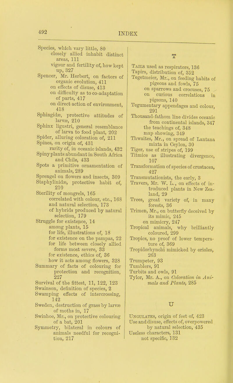 Species, which vary little, 80 closely allied inhabit distinct areas, 111 vigour aud fertility of, how kept up, 327 Spencer, Mr. Herbert, on factors of organic evolution, 411 on effects of disuse, 413 on difficulty as to co-adaptation of parts, 417 on direct action of environment, 418 Sphingida?, protective attitudes of larvre, 210 Sphinx ligustri, general resemblance of larva to food plant, 202 Spider, alluring coloration of, 211 Spines, on origin of, 431 rarity of, in oceanic islands, 432 Spiny plants abundant in South Africa and Chile, 433 Spots a primitive ornamentation of animals, 289 Sprengel on flowers and insects, 309 Staphylinidfe, protective habit of, 210 Sterility of mongrels, 165 correlated with colour, etc., 168 and natural selection, 173 of hybrids produced by natural selection, 179 Struggle for existence, 14 among rdants, 15 for life, illustrations of, 18 for existence on the pampas, 22 for life between closely allied forms most severe, 33 for existence, ethics of, 36 how it acts among flowers, 328 Summary of facts of colouring for protection and recognition, 227 Survival of the fittest, 11, 122, 123 Swainson, definition of species, 2 Swamping effects of intercrossing, 142 Sweden, destruction of grass by larvte of moths in, 17 Swinhoe, Mr., on protective colouring of a bat, 201 Symmetry, bilateral in colours of animals needful for recogni- tion, 217 T Tails used as respirators, 136 Tapirs, distribution of, 352 Tegetmeier, Mr., on feeding habits of pigeons and fowls, 75 on sparrows and crocuses, 75 on curious correlations in pigeons, 140 Tegumentary appendages and colour, 291 Thousand-fathom line divides oceanic from continental islands, 347 the teachings of, 348 map showing, 349 Thwaites, Mr., on spread of Lantana mixta in Ceylon, 30 Tiger, use of stripes of, 199 Titmice as illustrating divergence, 107 Transformation of species of Crustacea, 427 Transmutationists, the early, 3 Travers, Mr. W. L., on effects of in- troduced plants in New Zea- land, 29 Trees, great variety of, in many forests, 36 Trimen, Mr., on butterfly deceived by its mimic, 245 on mimicry, 247 Tropical animals, why brilliantly coloured, 299 Tropics, no proof of lower tempera- ture of, 369 Tropidorhynchi mimicked by orioles, 263 Trumpeter, 93 Tumblers, 91 Turbits and owls, 91 Tylor, Mr. A., on Coloration in Ani- mals and Plants, 285 U Ungulates, origin of feet of, 423 Use anddisuse, effects of, overpowered by natural selection, 435 Useless characters, 131 not specific, 132