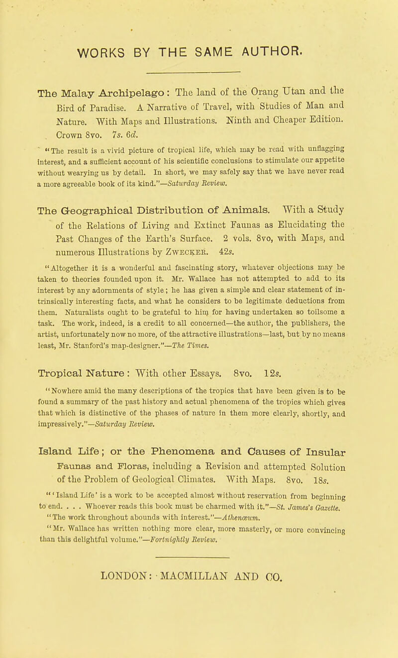 The Malay Archipelago: The land of the Orang Utan and the Bird of Paradise. A Narrative of Travel, with Studies of Man and Nature. With Maps and Illustrations. Ninth and Cheaper Edition. Crown 8vo. 7s. 6d. '  The result is a vivid picture of tropical life, which may he read with unflagging interest, and a sufficient account of his scientific conclusions to stimulate our appetite without wearying us by detail. In short, we may safely say that we have never read a more agreeable book of its kind.—Saturday Review. The Geographical Distribution of Animals. With a Study of the Relations of Living and Extinct Faunas as Elucidating the Past Changes of the Earth's Surface. 2 vols. 8vo, with Maps, and numerous Illustrations by Zweckee. 42s. Altogether it is a wonderful and fascinating story, whatever objections may be taken to theories founded upon it. Mr. Wallace has not attempted to add to its interest by any adornments of style; he has given a simple and clear statement of in- trinsically interesting facts, and what he considers to be legitimate deductions from them. Naturalists ought to be grateful to him for having undertaken so toilsome a task. The work, indeed, is a credit to all concerned—the author, the publishers, the artist, unfortunately now no more, of the attractive illustrations—last, but by no means least, Mr. Stanford's map-designer.—The Times. Tropical Nature : With other Essays. 8vo. 12s. Nowhere amid the many descriptions of the tropics that have been given is to be found a summary of the past history and actual phenomena of the tropics which gives that which is distinctive of the phases of nature in them more clearly, shortly, and impressively.—Saturday Review. Island Life; or the Phenomena and Causes of Insular Faunas and Floras, including a Revision and attempted Solution of the Problem of Geological Climates. With Maps. 8vo. 18s. ' Island Life' is a work to be accepted almost without reservation from beginning to end. . . . Whoever reads this book must be charmed with it.—Si. James's Gazette.  The work throughout abounds with interest.—Athenanm. Mr. Wallace has written nothing more clear, more masterly, or more convincing than this delightful volume.—Fortnightly Review. LONDON: • MACMILLAN AND 00.