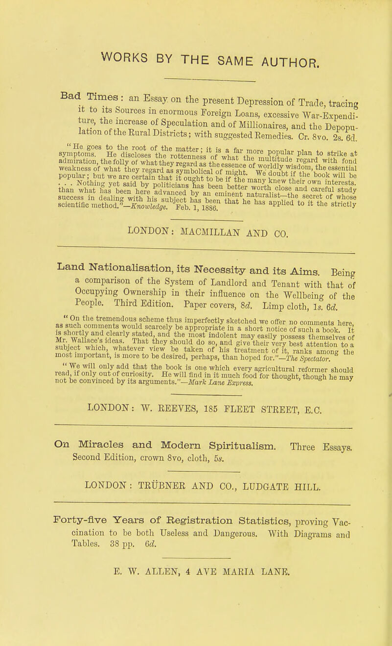 Bad Times : an Essay on the present Depression of Trade, tracing it to its Sources in enormous Foreign Loans, excessive War-Expendi- ture, the increase of Speculation and of Millionaires, and the Depopu- lation of the Rural Districts; with suggested Remedies. Cr. 8vo. 2s. 6d. symptom^ He'dL^ to strike at admiration, the folly of what they regardu theessen™ nf SfUde- ^l, With fontl weakness of what they regard JSttS ofw°i' dly wisdom the essential LONDON: MACMILLAN AND CO. Land Nationalisation, its Necessity and its Aims. Being a comparison of the System of Landlord and Tenant with that of Occupying Ownership in their influence on the Wellbeing of the People. Third Edition. Paper covers, 8d. Limp cloth, Is. 6d.  On the tremendous scheme thus imperfectly sketched we offer no comments here as such comments wou d scarcely be appropriate in a short notice of suc^a book It £ shortly and clearly stated, and the most indolent may easily possess themselves of Mr Wallace'sI Ideas. That they should do so, and give their very best at eXon to a subject which whatever view be taken of his treatment of it, ranks amon the most important, is more to be desired, perhaps, than hoped for.-27i« Spectator.  We will only add that the book is one which every agricultural reformer should read if only out of curiosity. He will find in it much food for thought, though he may not be convinced by its arguments.—Mark Law Express. LONDON: W. REEVES, 185 FLEET STREET. E.C. On Miracles and Modern Spiritualism. Three Essays. Second Edition, crown 8vo, cloth, 5s. LONDON: TRUBNER AND CO., LUDGATE HILL. Forty-five Years of Registration Statistics, proving Vac- cination to be both Useless and Dangerous. With Diagrams and Tables. 38 pp. 6d. E. W. ALLEN, 4 AVE MARIA LANE.
