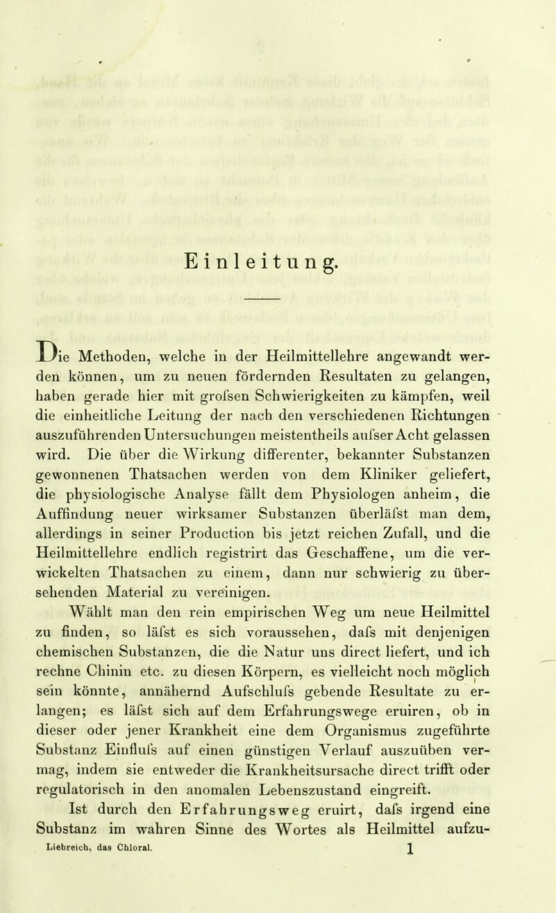 Einleitung. D ie Methoden, welche in der Heilraittellehre angewandt wer- den können, um zu neuen fördernden Resultaten zu gelangen, haben gerade hier mit grofsen Schwierigkeiten zu kämpfen, weil die einheitliche Leitung der nach den verschiedenen Richtungen auszuführenden Untersuchungen meistentheils aufserAcht gelassen wird. Die über die Wirkung differenter, bekannter Substanzen gewonnenen Thatsachen werden von dem Kliniker geliefert, die physiologische Analyse fällt dem Physiologen anheim, die Auffindung neuer wirksamer Substanzen überläfst man dem, allerdings in seiner Production bis jetzt reichen Zufall, und die Heilmittellehre endlich registrirt das Geschaffene, um die ver- wickelten Thatsachen zu einem, dann nur schwierig zu über- sehenden Material zu vereinigen. Wählt man den rein empirischen Weg um neue Heilmittel zu finden, so läfst es sich voraussehen, dafs mit denjenigen chemischen Substanzen, die die Natur uns direct liefert, und ich rechne Chinin etc. zu diesen Körpern, es vielleicht noch möglich sein könnte, annähernd Aufschlufs gebende Resultate zu er- langen; es läfst sich auf dem Erfahrungswege eruiren, ob in dieser oder jener Krankheit eine dem Organismus zugeführte Substanz Einflufs auf einen günstigen Verlauf auszuüben ver- mag, indem sie entweder die Krankheitsursache direct trifit oder regulatorisch in den anomalen Lebenszustand eingreift. Ist durch den Erfahrungsweg eruirt, dafs irgend eine Substanz im wahren Sinne des Wortes als Heilmittel aufzu-