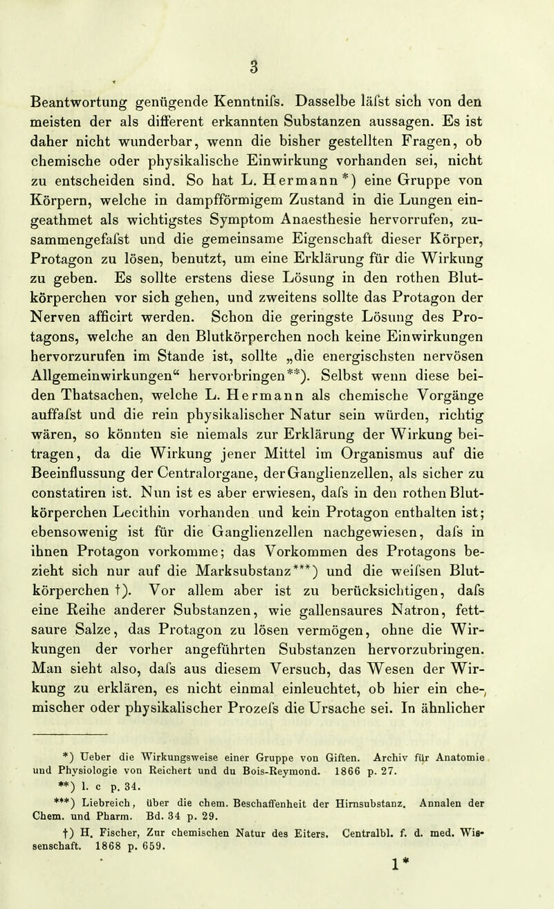 Beantwortung genügende Kenntnifs. Dasselbe läl'st sich von den meisten der als different erkannten Substanzen aussagen. Es ist daher nicht wunderbar, wenn die bisher gestellten Fragen, ob chemische oder physikalische Einwirkung vorhanden sei, nicht zu entscheiden sind. So hat L. Hermann*) eine Gruppe von Körpern, welche in dampfförmigem Zustand in die Lungen ein- geathmet als wichtigstes Symptom Anaesthesie hervorrufen, zu- sammengefafst und die gemeinsame Eigenschaft dieser Körper, Protagon zu lösen, benutzt, um eine Erklärung für die Wirkung zu geben. Es sollte erstens diese Lösung in den rothen Blut- körperchen vor sich gehen, und zweitens sollte das Protagon der Nerven afficirt werden. Schon die geringste Lösung des Pro- tagons, welche an den Blutkörperchen noch keine Einwirkungen hervorzurufen im Stande ist, sollte „die energischsten nervösen AUgemeinwirkungen hervorbringen**). Selbst wenn diese bei- den Thatsachen, welche L. Hermann als chemische Vorgänge auffafst und die rein physikalischer Natur sein würden, richtig wären, so könnten sie niemals zur Erklärung der Wirkung bei- tragen, da die Wirkung jener Mittel im Organismus auf die Beeinflussung der Centraiorgane, der Ganglienzellen, als sicher zu constatiren ist. Nun ist es aber erwiesen, dafs in den rothen Blut- körperchen Lecithin vorhanden und kein Protagon enthalten ist; ebensowenig ist für die Ganglienzellen nachgewiesen, dafs in ihnen Protagon vorkomme; das Vorkommen des Protagons be- zieht sich nur auf die Marksubstanz***) und die weifsen Blut- körperchen t). Vor allem aber ist zu berücksichtigen, dafs eine Reihe anderer Substanzen, wie gallensaures Natron, fett- saure Salze, das Protagon zu lösen vermögen, ohne die Wir- kungen der vorher angeführten Substanzen hervorzubringen. Man sieht also, dafs aus diesem Versuch, das Wesen der Wir- kung zu erklären, es nicht einmal einleuchtet, ob hier ein che-, mischer oder physikalischer Prozefs die Ursache sei. In ähnlicher *) Ueber die Wirkungsweise einer Gruppe von Giften. Archiv für Anatomie und Physiologie von Reichert und du Bois-Reymond. 1866 p. 27. **) 1. c p. 34. ***) Liebreich, über die ehem. Beschaffenheit der Himsnbstanz. Annalen der Chem. und Pharm. Bd. 34 p. 29. t) H. Fischer, Zur chemischen Natur des Eiters. Centralbl. f. d. med. Wis« senschaft. 1868 p. 659. 1*