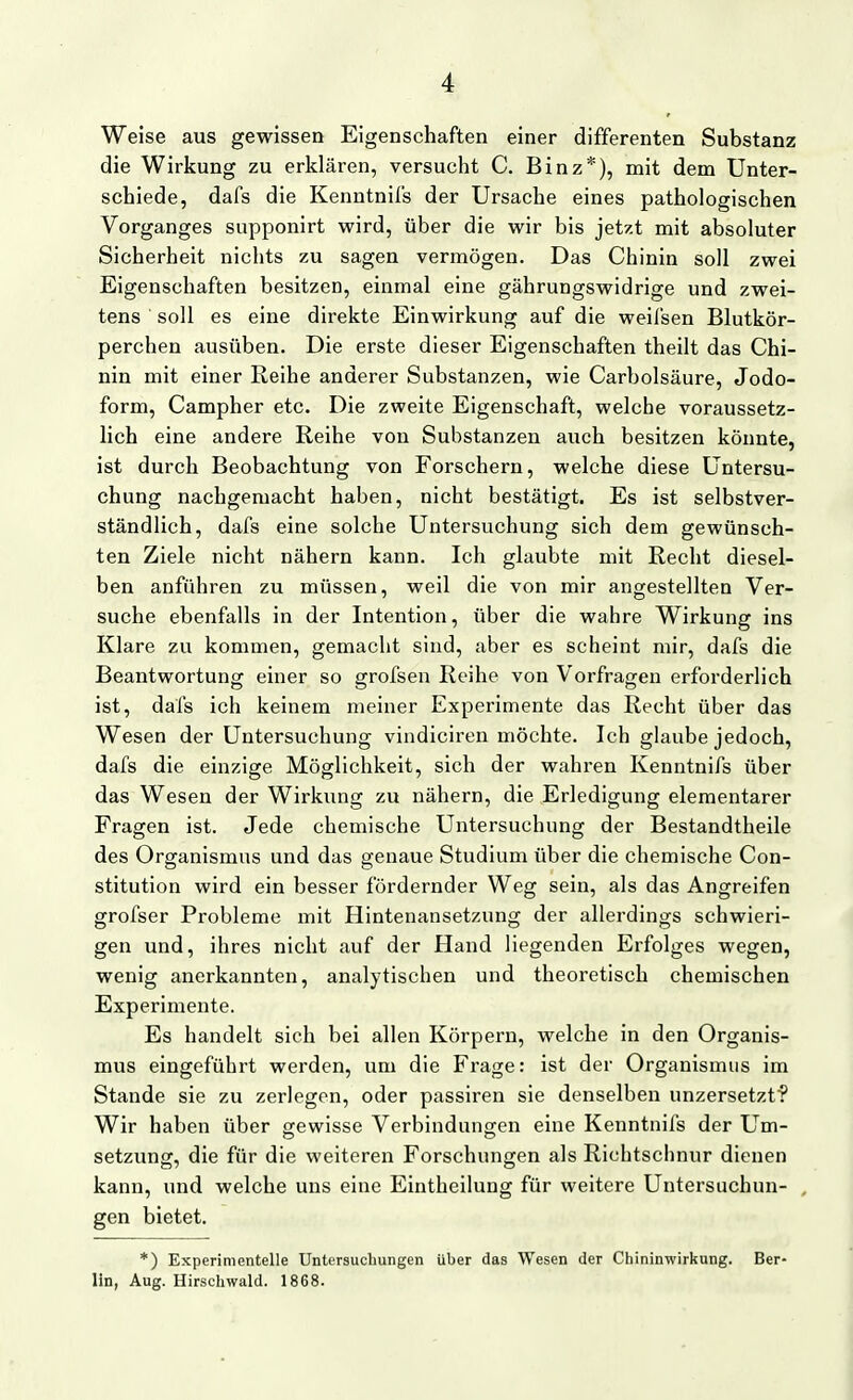 Weise aus gewissen Eigenschaften einer differenten Substanz die Wirkung zu erklären, versucht C. Binz*), mit dem Unter- schiede, dafs die Kenntnifs der Ursache eines pathologischen Vorganges supponirt wird, über die wir bis jetzt mit absoluter Sicherheit nichts zu sagen vermögen. Das Chinin soll zwei Eigenschaften besitzen, einmal eine gährungswidrige und zwei- tens ' soll es eine direkte Einwirkung auf die weifsen Blutkör- perchen ausüben. Die erste dieser Eigenschaften theilt das Chi- nin mit einer Reihe anderer Substanzen, wie Carbolsäure, Jodo- form, Campher etc. Die zweite Eigenschaft, welche voraussetz- lich eine andere Reihe von Substanzen auch besitzen könnte, ist durch Beobachtung von Forschern, welche diese Untersu- chung nachgemacht haben, nicht bestätigt. Es ist selbstver- ständlich, dafs eine solche Untersuchung sich dem gewünsch- ten Ziele nicht nähern kann. Ich glaubte mit Recht diesel- ben anführen zu müssen, weil die von mir angestellten Ver- suche ebenfalls in der Intention, über die wahre Wirkung ins Klare zu kommen, gemacht sind, aber es scheint mir, dafs die Beantwortung einer so grofsen Reihe von Vorfragen erforderlich ist, dafs ich keinem meiner Experimente das Recht über das Wesen der Untersuchung vindiciren möchte. Ich glaube jedoch, dafs die einzige Möglichkeit, sich der wahren Kenntnifs über das Wesen der Wirkung zu nähern, die Erledigung elementarer Fragen ist. Jede chemische Untersuchung der Bestandtheile des Organismus und das genaue Studium über die chemische Con- stitution wird ein besser fördernder Weg sein, als das Angreifen grofser Probleme mit Hintenansetzung der allerdings schwieri- gen und, ihres nicht auf der Hand liegenden Erfolges wegen, wenig anerkannten, analytischen und theoretisch chemischen Experimente. Es handelt sich bei allen Körpern, welche in den Organis- mus eingeführt werden, um die Frage: ist der Organismus im Stande sie zu zerlegen, oder passiren sie denselben unzersetzt? Wir haben über gewisse Verbindungen eine Kenntnifs der Um- Setzung, die für die weiteren Forschungen als Richtschnur dienen kann, und welche uns eine Eintheilung für weitere Untersuchun- gen bietet, *) Experimentelle Untersuchungen über das Wesen der Chininwirkung. Ber- lin, Aug. Hirschwald. 1868.