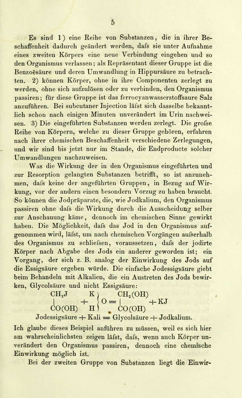 Es sind 1) eine Reihe von Substanzen, die in ihrer Be- schaffenheit dadurch geändert werden, dafs sie unter Aufnahme eines zweiten Körpers eine neue Verbindung eingehen und so den Organismus verlassen; als Repräsentant dieser Gruppe ist die Benzoesäure und deren Umwandlung in Hippursäure zu betrach- ten. 2) können Körper, ohne in ihre Componenten zerlegt zu werden, ohne sich aufzulösen oder zu verbinden, den Organismus passiren; für diese Gruppe ist das ferrocyanwasserstoffsaure Salz anzuführen. Bei subcutaner Injection läfst sich dasselbe bekannt- lich schon nach einigen Minuten unverändert im Urin nachwei- sen. 3) Die eingeführten Substanzen werden zerlegt. Die grofse Reihe von Körpern, welche zu dieser Gruppe gehören, erfahren nach ihrer chemischen Beschaffenheit verschiedene Zerlegungen, und wir sind bis jetzt nur im Stande, die Endproducte solcher Umwandlungen nachzuweisen. Was die Wirkung der in den Organismus eingeführten und zur Resorption gelangten Substanzen betrifft, so ist anzuneh- men, dafs keine der angeführten Gruppen, in Bezug auf Wir- kung, vor der andern einen besondern Vorzug zu haben braucht. So können die Jodpräparate, die, wie Jodkalium, den Organismus passiren ohne dafs die Wirkung durch die Ausscheidung selber zur Anschauung käme, dennoch im chemischen Sinne gewirkt haben. Die Möglichkeit, dafs das Jod in den Organismus auf- genommen wird, läfst, um nach chemischen Vorgängen aufserhalb des Organismus zu schliefsen, voraussetzen, dafs der jodirte Körper nach Abgabe des Jods ein anderer geworden ist; ein Vorgang, der sich z. B. analog der Einwirkung des Jods auf die Essigsäure ergeben würde. Die einfache Jodessigsäure giebt beim Behandeln mit Alkalien, die ein Austreten des Jods bewir- ken, Glycolsäure und nicht Essigsäure: CH,J K) CH^COH) I +0=1 -f- K J CO(OH) ^ CO(OH) Jodessigsäure -+• Kali = Glycolsäure H- Jodkalium. Ich glaube dieses Beispiel anführen zu müssen, weil es sich hier am wahrscheinlichsten zeigen läfst, dafs, wenn auch Körper un- verändert den Organismus passiren, dennoch eine chemische Einwirkung möglich ist. Bei der zweiten Gruppe von Substanzen liegt die Einwir-