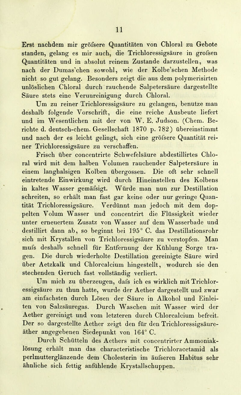 Erst nachdem mir gröfsere Quantitäten von Chloral zu Gebote standen, gelang es mir auch, die Trichloressigsäure in grofsen Quantitäten und in absolut reinem Zustande darzustellen, was nach der Dumas'chen sowohl, wie der Kolbe'schen Methode nicht so gut gelang. Besonders zeigt die aus dem polymerisirten unlöslichen Chloral durch rauchende Salpetersäure dargestellte Säure stets eine Verunreinigung durch Chloral. Um zu reiner Trichloressigsäure zu gelangen, benutze man deshalb folgende Vorschrift, die eine reiche Ausbeute liefert und im Wesentlichen mit der von W. E. Judson. (Chem. Be- richte d. deutsch-chem. Gesellschaft 1870 p. 782) übereinstimmt und nach der es leicht gelingt, sich eine gröfsere Quantität rei- ner Trichloressigsäure zu verschaffen. Frisch über concentrirte Schwefelsäure abdestillirtes Chlo- ral wird mit dem halben Volumen rauchender Salpetersäure in einem langhalsigen Kolben übergössen. Die oft sehr schnell eintretende Einwirkung wird durch Hineinstellen des Kolbens in kaltes Wasser gemäfsigt. Würde man nun zur Destillation schreiten, so erhält man fast gar keine oder nur geringe Quan- tität Trichloressigsäure. Verdünnt man jedoch mit dem dop- pelten Volum Wasser und concentrirt die Flüssigkeit wieder unter erneuertem Zusatz von Wasser auf dem Wasserbade und destillirt dann ab, so beginnt bei 195° C. das Destillationsrohr sich mit Krystallen von Trichloressigsäure zu verstopfen. Man mufs deshalb schnell für Entfernung der Kühlung Sorge tra- gen. Die durch wiederholte Destillation gereinigte Säure wird über Aetzkalk und Chlorcalcium hingestellt, wodurch sie den stechenden Geruch fast vollständig verliert. Um mich zu überzeugen, dafs ich es wirklich mit Trichlor- essigsäure zu thun hatte, wurde der Aether dargestellt und zwar am einfachsten durch Lösen der Säure in Alkohol und Einlei- ten von Salzsäuregas. Durch Waschen mit Wasser wird der Aether gereinigt und vom letzteren durch Chlorcalcium befreit. Der so dargestellte Aether zeigt den für den Trichloressigsäure- äther angegebenen Siedepunkt von 164° C. Durch Schütteln des Aethers mit concentrirter Ammoniak- lösung erhält man das characteristische Trichloracetamid als perlmutterglänzende dem Cholesterin im äufseren Habitus sehr ähnliche sich fettig anfühlende Krystallschuppen.