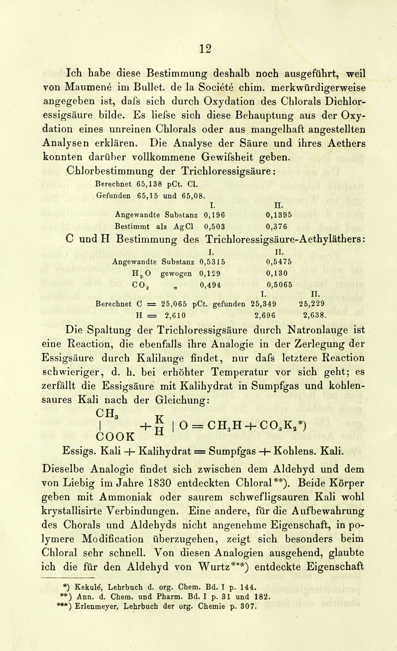 Ich habe diese Bestimmung deshalb noch ausgefühi't, weil von Maumene im Bullet, de la Societe chim. merkwürdigerweise angegeben ist, dafs sich durch Oxydation des Chlorais Dichlor- essigsäure bilde. Es liefse sich diese Behauptung aus der Oxy- dation eines unreinen Chlorals oder aus mangelhaft angestellten Analysen erklären. Die Analyse der Säure und ihres Aethers konnten darüber vollkommene Gewifsheit geben. Chlorbestimmung der Trichloressigsäure: Berechnet 65,138 pCt. Cl. Gefunden 65,15 und 65,08. I. II. Angewandte Substanz 0,196 0,1395 Bestimmt als AgCl 0,503 0,376 C und H Bestimmung des Trichloressigsäure-Aethyläthers: I. II. Angewandte Substanz 0,5315 0,5475 H2.O gewogen 0,129 0,130 CO^ „ 0,494 0,5065 I. II. Berechnet C = 25,065 pCt. gefunden 25,349 25,229 H = 2,610 2,696 2,638. Die Spaltung der Trichloressigsäure durch Natronlauge ist eine Reaction, die ebenfalls ihre Analogie in der Zerlegung der Essigsäure durch Kalilauge findet, nur dafs letztere Reaction schwieriger, d. h. bei erhöhter Temperatur vor sich geht; es zerfällt die Essigsäure mit Kalihydrat in Sumpfgas und kohlen- saures Kali nach der Gleichung: H-S I 0 = CH3H-}-C03K,*) COOK ^ Essigs. Kali + Kalihydrat = Sumpfgas -f- Kohlens. Kali. Dieselbe Analogie findet sich zwischen dem Aldehyd und dem von Liebig im Jahre 1830 entdeckten Chloral**). Beide Körper geben mit Ammoniak oder saurem schwefligsauren Kali wohl krystallisirte Verbindungen. Eine andere, für die Aufbewahrung des Chorals und Aldehyds nicht angenehme Eigenschaft, in po- lymere Modification überzugehen, zeigt sich besonders beim Chloral sehr schnell. Von diesen Analogien ausgehend, glaubte ich die für den Aldehyd von Wurtz***) entdeckte Eigenschaft *) Kekul^, Lehrbuch d. org. Chem. Bd. I p. 144. *♦) Ann. d. Chem. und Pharm. Bd. I p. 31 und 182. '**) Erlenmeyer, Lehrbuch der org. Chemie p. 307.