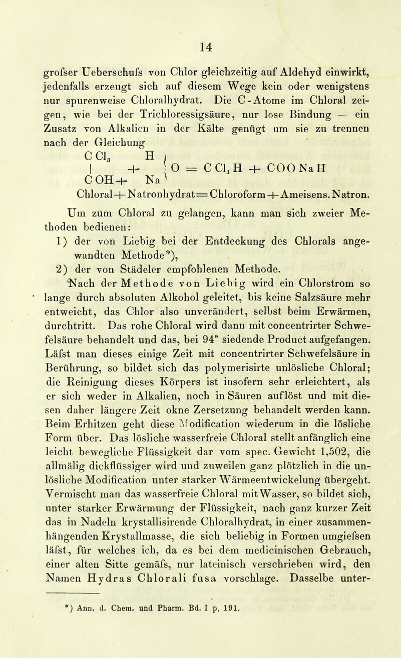 grofser Ueberschufs von Chlor gleichzeitig auf Aldehyd einwirkt, jedenfalls erzeugt sich auf diesem Wege kein oder wenigstens nur spurenweise Cliloralhydrat. Die C-Atome im Chloral zei- gen, wie bei der Trichloressigsäure, nur lose Bindung — ein Zusatz von Alkalien in der Kälte genügt um sie zu trennen nach der Gleichung CCI3 H ] I + O = CCI3H + COONaH COH-h Na' Chloral+Natronhydrat= Chloroform-l-Araeisens.Natron. Um zum Chloral zu gelangen, kann man sich zweier Me- thoden bedienen: 1) der von Liebig bei der Entdeckung des Chlorals ange- wandten Methode*), 2) der von Städeler empfohlenen Methode. Nach der Methode von Liebig wird ein Chlorstrom so lange durch absoluten Alkohol geleitet, bis keine Salzsäure mehr entweicht, das Chlor also unverändert, selbst beim Erwärmen, durchtritt. Das rohe Chloral wird dann mit concentrirter Schwe- felsäure behandelt und das, bei 94® siedende Product aufgefangen. Läfst man dieses einige Zeit mit concentrirter Schwefelsäure in Berührung, so bildet sich das polymerisirte unlösliche Chloral; die Reinigung dieses Körpers ist insofern sehr erleichtert, als er sich weder in Alkalien, noch in Säuren auflöst und mit die- sen daher längere Zeit okne Zersetzung behandelt werden kann. Beim Erhitzen geht diese Modification wiederum in die lösliche Form über. Das lösliche wasserfreie Chloral stellt anfänglich eine leicht bewegliche Flüssigkeit dar vom spec. Gewicht 1,502, die allmälig dickflüssiger wird und zuweilen ganz plötzlich in die un- lösliche Modification unter starker Wärmeentwickelung übergeht. Vermischt man das wasserfreie Chloral mit Wasser, so bildet sich, unter starker Erwärmung der Flüssigkeit, nach ganz kurzer Zeit das in Nadeln krystallisirende Chloralhydrat, in einer zusammen- hängenden Krystallmasse, die sich beliebig in Formen umgiefsen läfst, für welches ich, da es bei dem medicinischen Gebrauch, einer alten Sitte gemäfs, nur lateinisch verschrieben wird, den Namen Hydras Chlorali fusa vorschlage. Dasselbe unter-