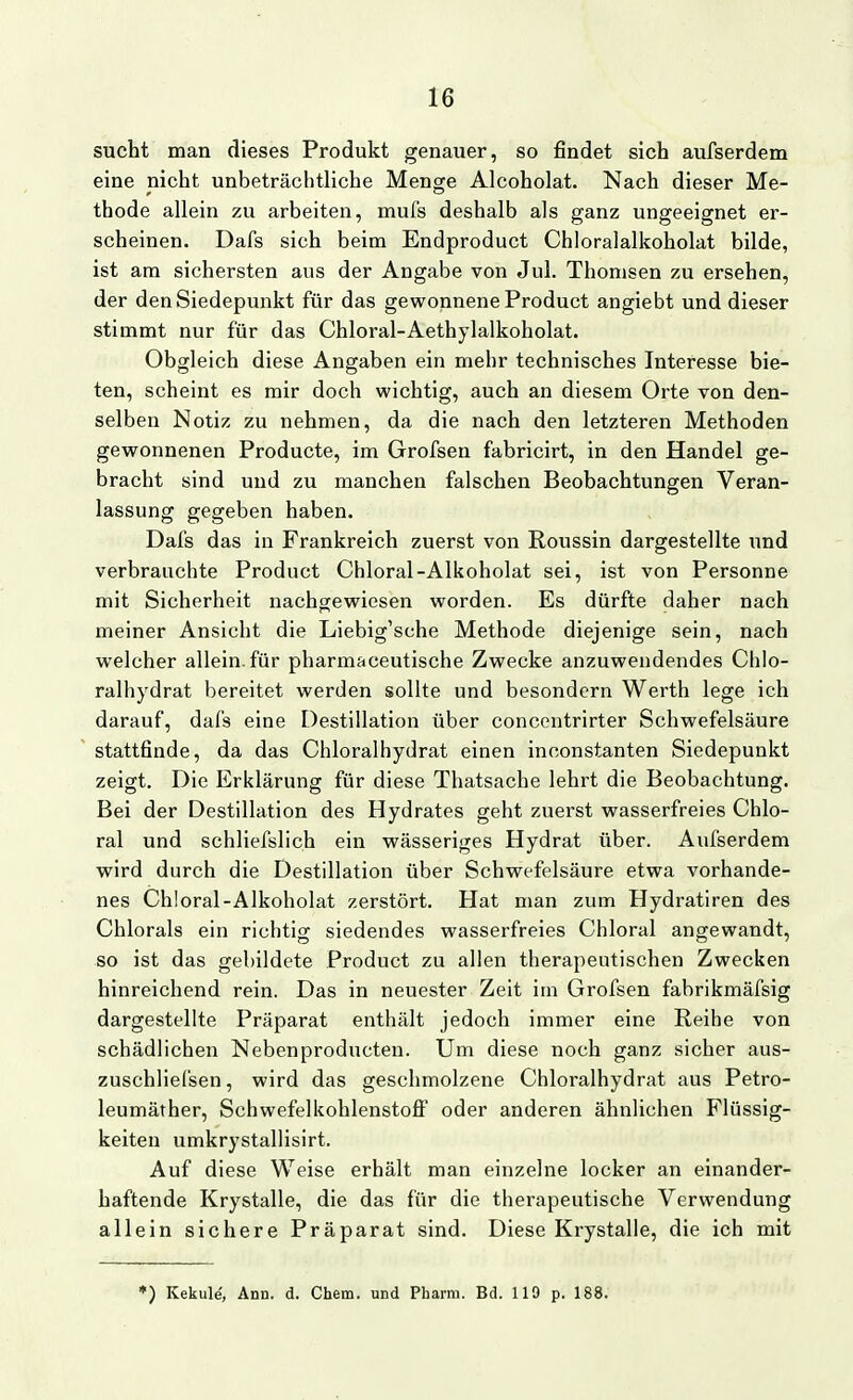 sucht man dieses Produkt genauer, so findet sich aufserdem eine nicht unbeträchtliche Menge Alcoholat. Nach dieser Me- thode allein zu arbeiten, mufs deshalb als ganz ungeeignet er- scheinen. Dafs sich beim Endproduct Chloralalkoholat bilde, ist am sichersten aus der Angabe von Jul. Thonisen zu ersehen, der den Siedepunkt für das gewonnene Product angiebt und dieser stimmt nur für das Chloral-Aethylalkoholat. Obgleich diese Angaben ein mehr technisches Interesse bie- ten, scheint es mir doch wichtig, auch an diesem Orte von den- selben Notiz zu nehmen, da die nach den letzteren Methoden gewonnenen Producte, im Grofsen fabricirt, in den Handel ge- bracht sind und zu manchen falschen Beobachtungen Veran- lassung gegeben haben. Dafs das in Frankreich zuerst von Roussin dargestellte und verbrauchte Product Chloral-Alkoholat sei, ist von Personne mit Sicherheit nachgewiesen worden. Es dürfte daher nach meiner Ansicht die Liebig'sche Methode diejenige sein, nach welcher allein, für pharmaceutische Zwecke anzuwendendes Chlo- ralhydrat bereitet werden sollte und besondern Werth lege ich darauf, dafs eine Destillation über concentrirter Schwefelsäure stattfinde, da das Chloralhydrat einen inconstanten Siedepunkt zeigt. Die Erklärung für diese Thatsache lehrt die Beobachtung. Bei der Destillation des Hydrates geht zuerst wasserfreies Chlo- ral und schliefslich ein wässeriges Hydrat über. Aufserdem wird durch die Destillation über Schwefelsäure etwa vorhande- nes Chloral-Alkoholat zerstört. Hat man zum Hydratiren des Chlorais ein richtig siedendes wasserfreies Chloral angewandt, so ist das gebildete Product zu allen therapeutischen Zwecken hinreichend rein. Das in neuester Zeit im Grofsen fabrikmäfsig dargestellte Präparat enthält jedoch immer eine Reihe von schädlichen Nebenproducten. Um diese noch ganz sicher aus- zuschliefsen, wird das geschmolzene Chloralhydrat aus Petro- leumäther, Schwefelkohlenstofi oder anderen ähnlichen Flüssig- keiten umkrystallisirt. Auf diese Weise erhält man einzelne locker an einander- haftende Krystalle, die das für die therapeutische Verwendung allein sichere Präparat sind. Diese Krystalle, die ich mit