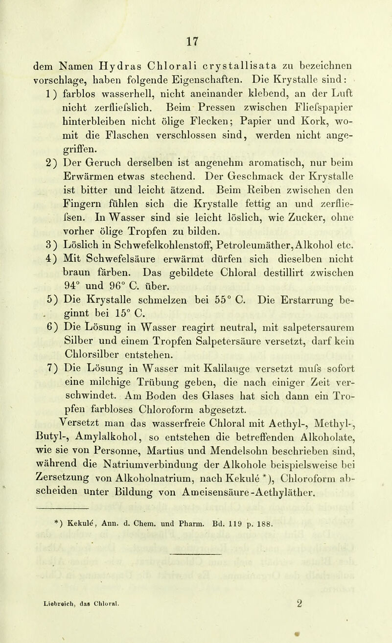 dem Namen Hydras Chlorali crystallisata zu bezeichnen vorschlage, haben folgende Eigenschaften. Die Krystalle sind: 1 ) farblos wasserhell, nicht aneinander klebend, an der Luft nicht zerfliefslich. Beim Pressen zwischen Fliefspapier hinterbleiben nicht ölige Flecken; Papier und Kork, wo- mit die Flaschen verschlossen sind, werden nicht ange- griffen. 2) Der Geruch derselben ist angenehm aromatisch, nur beim Erwärmen etwas stechend. Der Geschmack der Krystalle ist bitter und leicht ätzend. Beim Reiben zwischen den Fingern fühlen sich die Krystalle fettig an und zerflie- fsen. In Wasser sind sie leicht löslich, wie Zucker, ohne vorher ölige Tropfen zu bilden. 3) Löslich in Schwefelkohlenstoff, Petroleumäther, Alkohol etc. 4) Mit Schwefelsäure erwärmt dürfen sich dieselben nicht braun färben. Das gebildete Chloral destillirt zwischen 94 und 96° C. über. 5) Die Krystalle schmelzen bei 55° C. Die Erstarrung be- . ginnt bei 15° C. 6) Die Lösung in Wasser reagirt neutral, mit salpetersaurem Silber und einem Tropfen Salpetersäure versetzt, darf kein Chlorsilber entstehen. 7) Die Lösung in Wasser mit Kalilauge versetzt mufs sofort eine milchige Ti'übung geben, die nach einiger Zeit ver- schwindet. Am Boden des Glases hat sich dann ein Tro- pfen farbloses Chloroform abgesetzt. Versetzt man das wasserfreie Chloral mit Aethyl-, Methyl-, Butyl-, Amylalkohol, so entstehen die betreffenden Alkoholate, wie sie von Personne, Martins und Mendelsohn beschrieben sind, während die Natriumverbindung der Alkohole beispielsweise bei Zersetzung von Alkoholnatrium, nach Kekule *), Chloroform ab- scheiden Unter Bildung von Ameisensäure-Aethyläther. *) Kekul^, Ann. d. Chem. und Pharm. Bd. 119 p. 188. Liebieicli, das Cliloral. 2