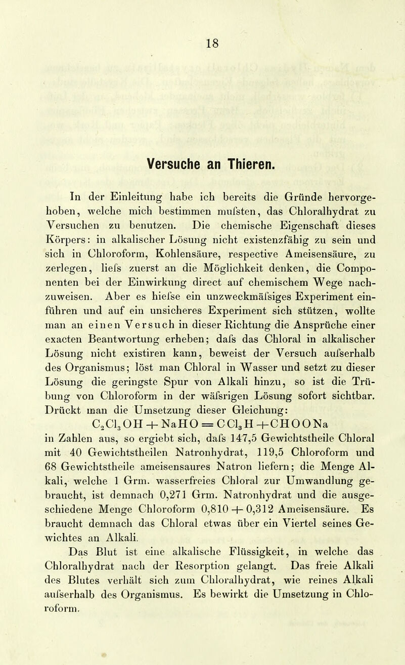 Versuche an Thieren. In der Einleitung habe ich bereits die Gründe hervorge- hoben, welche mich bestimmen mufsten, das Chloralhydrat zu Versuchen zu benutzen. Die chemische Eigenschaft dieses Körpers: in alkalischer Lösung nicht existenzfähig zu sein und sich in Chloroform, Kohlensäure, respective Ameisensäure, zu zerlegen, liefs zuerst an die Möglichkeit denken, die Compo- nenten bei der Einwirkung direct auf chemischem Wege nach- zuweisen. Aber es hiefse ein unzweckmäfsiges Experiment ein- führen und auf ein unsicheres Experiment sich stützen, wollte man an einen Versuch in dieser Richtung die Ansprüche einer exacten Beantwortung erheben; dafs das Chloral in alkalischer Lösung nicht existiren kann, beweist der Versuch aufserhalb des Organismus; löst man Chloral in Wasser und setzt zu dieser Lösung die geringste Spur von Alkali hinzu, so ist die Trü- bung von Chloroform in der wäfsrigen Lösung sofort sichtbar. Drückt man die Umsetzung dieser Gleichung: C2Cl30H-+-NaHO = CCl3H+CHOONa in Zahlen aus, so ergiebt sich, dafs 147,5 Gewichtstheile Chloral mit 40 Gewichtstheilen Natronhydrat, 119,5 Chloroform und 68 Gewichtstheile ameisensaures Natron liefern; die Menge Al- kali, welche 1 Grm. wasserfreies Chloral zur Umwandlung ge- braucht, ist demnach 0,271 Grm. Natronhydrat und die ausge- schiedene Menge Chloroform 0,810 + 0,312 Ameisensäure. Es braucht demnach das Chloral etwas über ein Viertel seines Ge- wichtes an Alkali. Das Blut ist eine alkalische Flüssigkeit, in welche das Chloralhydrat nach der Resorption gelangt. Das freie Alkali des Blutes verhält sich zum Chloralhydrat, wie reines Alkali aufserhalb des Organismus. Es bewirkt die Umsetzung in Chlo- roform.