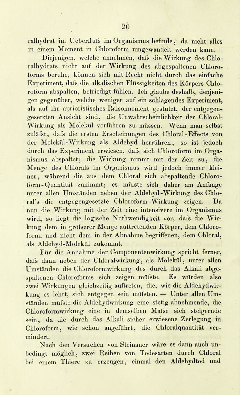 ralhydrat im Ueberflufs im Organismus befinde, da nicht alles in einem Moment in Chloroform umgewandelt werden kann. Diejenigen, welche annehmen, dafs die Wirkung des Chlo- ralhydrats nicht auf der Wirkung des abgespaltenen Chloro- forms beruhe, können sich mit Recht nicht durch das einfache Experiment, dafs die alkalischen Flüssigkeiten des Körpers Chlo- roform abspalten, befriedigt fühlen. Ich glaube deshalb, denjeni- gen gegenüber, welche weniger auf ein schlagendes Experiment, als auf ihr aprioristisches Raisonnement gestützt, der entgegen- gesetzten Ansicht sind, die UnwahrscheinHchkeit der Chloral- Wirkung als Molekül vorführen zu müssen. Wenn man selbst zuläfst, dafs die ersten Erscheinungen des Chloral-Effects von der Molekül-Wirkung als Aldehyd herrühren, so ist jedoch durch das Experiment erwiesen, dafs sich Chloroform im Orga- nismus abspaltet; die Wirkung nimmt mit der Zeit zu, die Menge des Chlorais im Organismus wird jedoch immer klei- ner, während die aus dem Chloral sich abspaltende Chloro- form-Quantität zunimmt; es mülste sich daher am Anfange unter allen Umständen neben der Aldehyd-Wirkung des Chlo- ral's die entgegengesetzte Chloroform-Wirkung zeigen. Da nun die Wirkung mit der Zeit eine intensivere im Organismus wird, so liegt die logische Nothwendigkeit vor, dafs die Wir- kung dem in gröfserer Menge auftretenden Kö'rper, dem Chloro- form, und nicht dem in der Abnahme begriffenen, dem Chloral, als Aldehyd-Molekül zukommt. Für die Annahme der Componentenwirkung spricht ferner, dafs dann neben der Chloralwirkung, als Molekül, unter allen Umständen die Chloroformwirkung des durch das Alkali abge- spaltenen Chloroforms sich zeigen müfste. Es würden also zwei Wirkungen gleichzeitig auftreten, die, wie die Aldehydwir- kung es lehrt, sich entgegen sein müfsten. — Unter allen Um- ständen mülste die Aldehydwirkung eine stetig abnehmende, die Chloroformwirkung eine in demselben Mafse sich steigernde sein, da die durch das Alkali sicher erwiesene Zerlegung in Chloroform, wie schon angeführt, die Chloralquantität ver- mindert. Nach den Versuchen von Steinauer wäre es dann auch un- bedingt möglich, zwei Reihen von Todesarten durch Chloral bei einem Thiere zu erzeugen, einmal den Aldehydtod und