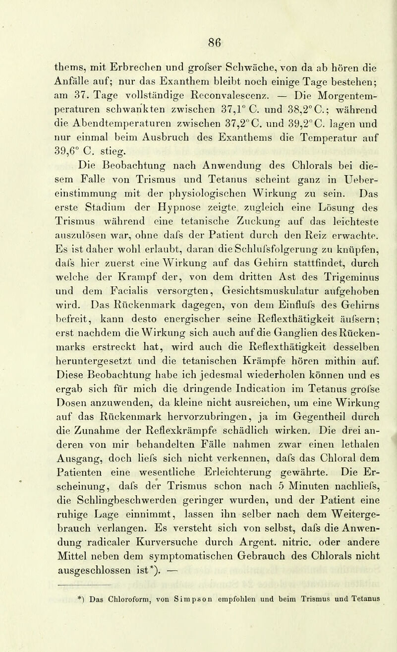 thems, mit Erbrechen und grofser Schwäche, von da ab hören die Anfälle auf; nur das Exanthem bleibt noch einige Tage bestehen; am 37. Tage vollständige Reconvalescenz. — Die Morgentem- peraturen schwankten zwischen 37,1 C. und 38,2° C; während die Abendtemperaturen zwischen 37,2 C. und 39,2 C. lagen und nur einmal beim Ausbruch des Exanthems die Temperatur auf 39,6 C. stieg. Die Beobachtung nach Anwendung des Chlorais bei die- sem Falle von Trismus und Tetanus scheint ganz in Ueber- einstimmung mit der physiologischen Wirkung zu sein. Das erste Stadium der Hypnose zeigte zugleich eine Lösung des Trismus während eine tetanische Zuckung auf das leichteste auszulösen war, ohne dafs der Patient durch den Reiz erwachte. Es ist daher wohl erlaubt, daran die Schlufsfolgerung zu knüpfen, dafs hier zuerst eine Wirkung auf das Gehirn stattfindet, durch welche der Krampf der, von dem dritten Ast des Trigeminus und dem Facialis versorgten, Gesichtsmuskulatur aufgehoben wird. Das Rückenmark dagegen, von dem Einflufs des Gehirns befreit, kann desto energischer seine Reflexthätigkeit äufsern; erst nachdem die Wirkung sich auch auf die Ganglien des Rücken- marks erstreckt hat, wird auch die Reflexthätigkeit desselben heruntergesetzt imd die tetanischen Krämpfe hören mithin auf. Diese Beobachtung habe ich jedesmal wiederholen können und es ergab sich für mich die dringende Indication im Tetanus grofse Dosen anzuwenden, da kleine nicht ausreichen, um eine Wirkung auf das Rückenmark hervorzubringen, ja im Gegentheil durch die Zunahme der Reflexkrämpfe schädlich wirken. Die drei an- deren von mir behandelten Fälle nahmen zwar einen lethalen Ausgang, doch liefs sich nicht verkennen, dafs das Chloral dem Patienten eine wesentliche Erleichterung gewährte. Die Er- scheinung, dafs der Trismus schon nach 5 Minuten nachliefs, die Schlingbeschwerden geringer wurden, und der Patient eine ruhige Lage einnimmt, lassen ihn selber nach dem Weiterge- brauch verlangen. Es versteht sich von selbst, dafs die Anwen- dung radicaler Kurversuche durch Argent. nitric. oder andere Mittel neben dem symptomatischen Gebrauch des Chlorals nicht ausgeschlossen ist*). — ■) Das Chloroform, von Simpson empfohlen und beim Trismus und Tetanus