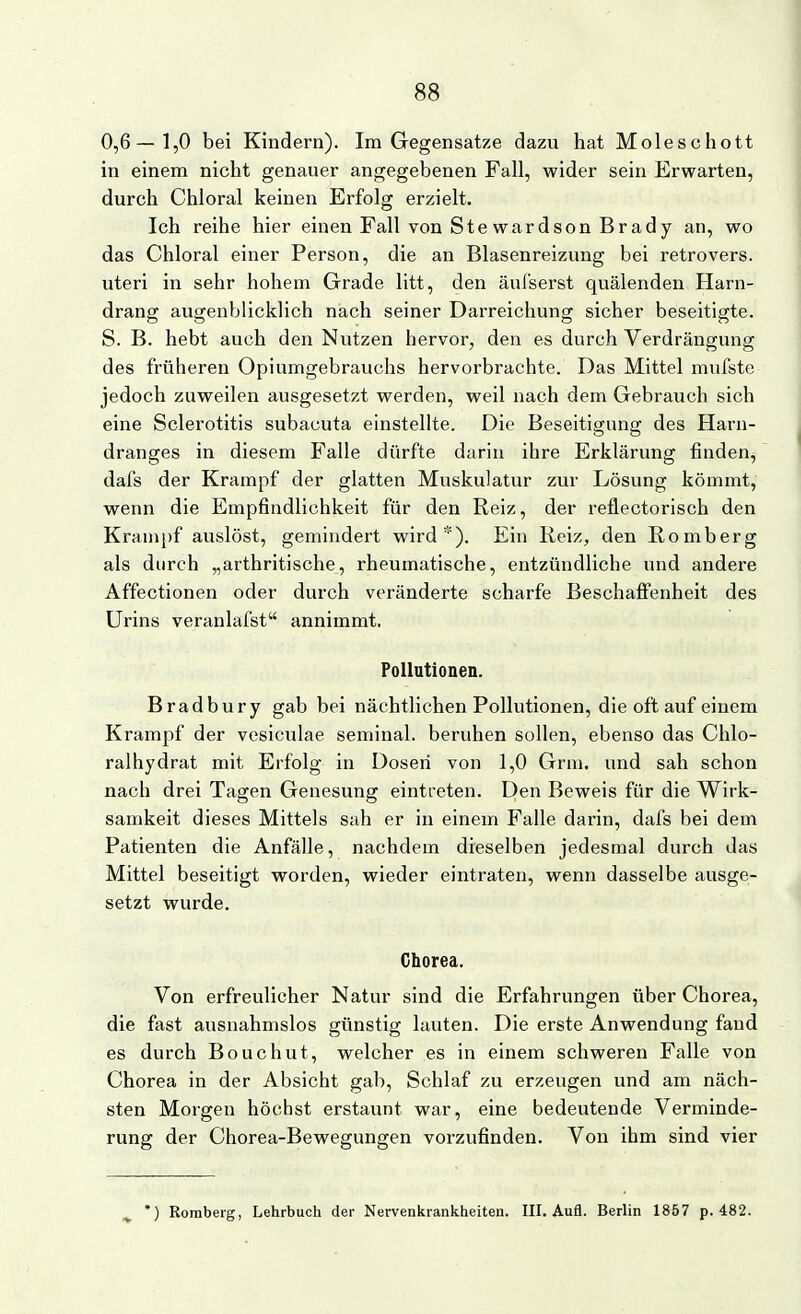 0,6—1,0 bei Kindern). Im Gegensatze dazu hat Moleschott in einem nicht genauer angegebenen Fall, wider sein Erwarten, durch Chloral keinen Erfolg erzielt. Ich reihe hier einen Fall von Stewardson Brady an, wo das Chloral einer Person, die an Blasenreizung bei retrovers. uteri in sehr hohem Grade litt, den äul'serst quälenden Harn- drang augenblicklich nach seiner Darreichung sicher beseitigte. S. B. hebt auch den Nutzen hervor, den es durch Verdrängung des früheren Opiumgebrauchs hervorbrachte. Das Mittel mufste jedoch zuweilen ausgesetzt werden, weil nach dem Gebrauch sich eine Sclerotitis subacuta einstellte. Die Beseitigung des Harn- dranges in diesem Falle dürfte darin ihre Erklärung finden, dafs der Krampf der glatten Muskulatur zur Lösung kömmt, wenn die Empfindlichkeit für den Reiz, der reflectorisch den Krampf auslöst, gemindert wird*). Ein Reiz, den Romberg als durch „arthritische, rheumatische, entzündliche und andere Affectionen oder durch veränderte scharfe Beschafi'enheit des Urins veranlafst annimmt. Pollutionen. Bradbury gab bei nächtlichen Pollutionen, die oft auf einem Krampf der vesiculae seminal. beruhen sollen, ebenso das Chlo- ralhydrat mit Erfolg in Doseii von 1,0 Grni. und sah schon nach drei Tagen Genesung eintreten. Den Beweis für die Wirk- samkeit dieses Mittels sah er in einem Falle darin, dafs bei dem Patienten die Anfälle, nachdem dieselben jedesmal durch das Mittel beseitigt worden, wieder eintraten, wenn dasselbe ausge- setzt wurde. Chorea. Von erfreulicher Natur sind die Erfahrungen über Chorea, die fast ausnahmslos günstig lauten. Die erste Anwendung fand es durch Bouchut, welcher es in einem schweren Falle von Chorea in der Absicht gab. Schlaf zu erzeugen und am näch- sten Morgen höchst erstaunt war, eine bedeutende Verminde- rung der Chorea-Bewegungen vorzufinden. Von ihm sind vier ) Roraberg, Lehrbuch der Nervenkrankheiten. III. Aufl. Berlin 1857 p. 482.